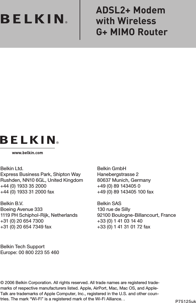 Belkin Ltd.Express Business Park, Shipton Way Rushden, NN10 6GL, United Kingdom+44 (0) 1933 35 2000+44 (0) 1933 31 2000 faxBelkin B.V.Boeing Avenue 3331119 PH Schiphol-Rijk, Netherlands+31 (0) 20 654 7300+31 (0) 20 654 7349 faxBelkin GmbHHanebergstrasse 280637 Munich, Germany+49 (0) 89 143405 0 +49 (0) 89 143405 100 fax Belkin SAS130 rue de Silly92100 Boulogne-Billancourt, France+33 (0) 1 41 03 14 40+33 (0) 1 41 31 01 72 fax© 2006 Belkin Corporation. All rights reserved. All trade names are registered trade-marks of respective manufacturers listed. Apple, AirPort, Mac, Mac OS, and Apple-Talk are trademarks of Apple Computer, Inc., registered in the U.S. and other coun-tries. The mark “Wi-Fi” is a registered mark of the Wi-Fi Alliance. . P75125ukADSL2+ Modem  with Wireless  G+ MIMO RouterBelkin Tech SupportEurope: 00 800 223 55 460