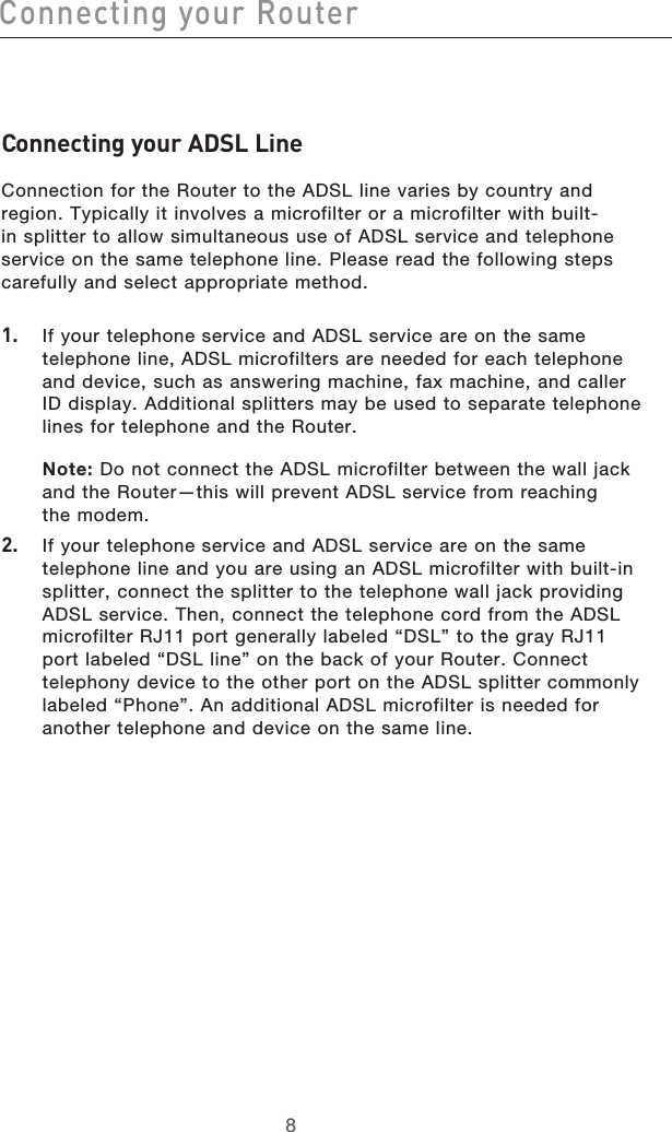 98Connecting your Router98Connecting your RouterConnecting your ADSL Line Connection for the Router to the ADSL line varies by country and region. Typically it involves a microfilter or a microfilter with built-in splitter to allow simultaneous use of ADSL service and telephone service on the same telephone line. Please read the following steps carefully and select appropriate method.1.   If your telephone service and ADSL service are on the same telephone line, ADSL microfilters are needed for each telephone and device, such as answering machine, fax machine, and caller ID display. Additional splitters may be used to separate telephone lines for telephone and the Router. Note: Do not connect the ADSL microfilter between the wall jack and the Router—this will prevent ADSL service from reaching  the modem. 2.   If your telephone service and ADSL service are on the same telephone line and you are using an ADSL microfilter with built-in splitter, connect the splitter to the telephone wall jack providing ADSL service. Then, connect the telephone cord from the ADSL microfilter RJ11 port generally labeled “DSL” to the gray RJ11 port labeled “DSL line” on the back of your Router. Connect telephony device to the other port on the ADSL splitter commonly labeled “Phone”. An additional ADSL microfilter is needed for another telephone and device on the same line.