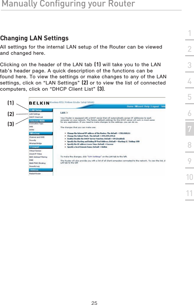25Manually Configuring your RouterManually Configuring your Router25Manually Configuring your Routersection213456789101112Changing LAN SettingsAll settings for the internal LAN setup of the Router can be viewed and changed here.Clicking on the header of the LAN tab (1) will take you to the LAN tab’s header page. A quick description of the functions can be found here. To view the settings or make changes to any of the LAN settings, click on “LAN Settings” (2) or to view the list of connected computers, click on “DHCP Client List” (3).(1)(2)(3)