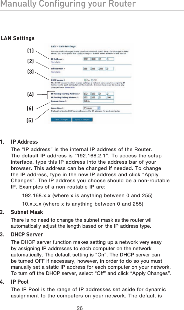2726Manually Configuring your Router2726Manually Configuring your Router(1)(2)(3)(4)(5)(6)1.   IP Address   The “IP address” is the internal IP address of the Router. The default IP address is “192.168.2.1”. To access the setup interface, type this IP address into the address bar of your browser. This address can be changed if needed. To change the IP address, type in the new IP address and click “Apply Changes”. The IP address you choose should be a non-routable IP. Examples of a non-routable IP are: 192.168.x.x (where x is anything between 0 and 255) 10.x.x.x (where x is anything between 0 and 255)2.   Subnet Mask   There is no need to change the subnet mask as the router will automatically adjust the length based on the IP address type.3.   DHCP Server   The DHCP server function makes setting up a network very easy by assigning IP addresses to each computer on the network automatically. The default setting is “On”. The DHCP server can be turned OFF if necessary, however, in order to do so you must manually set a static IP address for each computer on your network. To turn off the DHCP server, select “Off” and click “Apply Changes”.4.   IP Pool   The IP Pool is the range of IP addresses set aside for dynamic assignment to the computers on your network. The default is LAN Settings