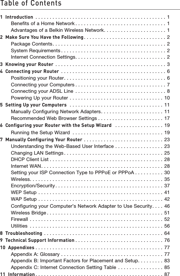 1Table of Contents11  Introduction  . . . . . . . . . . . . . . . . . . . . . . . . . . . . . . . . . . . . . . . . . . . . . . 1Benefits of a Home Network . . . . . . . . . . . . . . . . . . . . . . . . . . . . . . . . 1Advantages of a Belkin Wireless Network. . . . . . . . . . . . . . . . . . . . . . 12  Make Sure You Have the Following. . . . . . . . . . . . . . . . . . . . . . . . . . . . . 2Package Contents. . . . . . . . . . . . . . . . . . . . . . . . . . . . . . . . . . . . . . . . 2System Requirements . . . . . . . . . . . . . . . . . . . . . . . . . . . . . . . . . . . . . 2Internet Connection Settings. . . . . . . . . . . . . . . . . . . . . . . . . . . . . . . . 23  Knowing your Router  . . . . . . . . . . . . . . . . . . . . . . . . . . . . . . . . . . . . . . . 34  Connecting your Router  . . . . . . . . . . . . . . . . . . . . . . . . . . . . . . . . . . . . . 6Positioning your Router. . . . . . . . . . . . . . . . . . . . . . . . . . . . . . . . . . . . 6Connecting your Computers . . . . . . . . . . . . . . . . . . . . . . . . . . . . . . . . 7Connecting your ADSL Line  . . . . . . . . . . . . . . . . . . . . . . . . . . . . . . . . 8Powering Up your Router  . . . . . . . . . . . . . . . . . . . . . . . . . . . . . . . . . 105  Setting Up your Computers   . . . . . . . . . . . . . . . . . . . . . . . . . . . . . . . . . 11Manually Configuring Network Adapters. . . . . . . . . . . . . . . . . . . . . .  11Recommended Web Browser Settings . . . . . . . . . . . . . . . . . . . . . . . 176  Configuring your Router with the Setup Wizard   . . . . . . . . . . . . . . . . .  19Running the Setup Wizard  . . . . . . . . . . . . . . . . . . . . . . . . . . . . . . . . 197  Manually Configuring Your Router . . . . . . . . . . . . . . . . . . . . . . . . . . . . 23Understanding the Web-Based User Interface  . . . . . . . . . . . . . . . . . 23Changing LAN Settings . . . . . . . . . . . . . . . . . . . . . . . . . . . . . . . . . . . 25DHCP Client List . . . . . . . . . . . . . . . . . . . . . . . . . . . . . . . . . . . . . . . . 28Internet WAN. . . . . . . . . . . . . . . . . . . . . . . . . . . . . . . . . . . . . . . . . . .  28Setting your ISP Connection Type to PPPoE or PPPoA . . . . . . . . . . 30Wireless. . . . . . . . . . . . . . . . . . . . . . . . . . . . . . . . . . . . . . . . . . . . . . . 35Encryption/Security. . . . . . . . . . . . . . . . . . . . . . . . . . . . . . . . . . . . . . 37WEP Setup  . . . . . . . . . . . . . . . . . . . . . . . . . . . . . . . . . . . . . . . . . . . . 41WAP Setup  . . . . . . . . . . . . . . . . . . . . . . . . . . . . . . . . . . . . . . . . . . . . 42Configuring your Computer’s Network Adapter to Use Security. . . . 46Wireless Bridge . . . . . . . . . . . . . . . . . . . . . . . . . . . . . . . . . . . . . . . . .  51Firewall  . . . . . . . . . . . . . . . . . . . . . . . . . . . . . . . . . . . . . . . . . . . . . . . 52Utilities  . . . . . . . . . . . . . . . . . . . . . . . . . . . . . . . . . . . . . . . . . . . . . . .  568  Troubleshooting . . . . . . . . . . . . . . . . . . . . . . . . . . . . . . . . . . . . . . . . . .  649  Technical Support Information . . . . . . . . . . . . . . . . . . . . . . . . . . . . . . . 7610  Appendixes . . . . . . . . . . . . . . . . . . . . . . . . . . . . . . . . . . . . . . . . . . . . . 77Appendix A: Glossary  . . . . . . . . . . . . . . . . . . . . . . . . . . . . . . . . . . . . 77Appendix B: Important Factors for Placement and Setup. . . . . . . . .  83Appendix C: Internet Connection Setting Table  . . . . . . . . . . . . . . . . 8511  Information . . . . . . . . . . . . . . . . . . . . . . . . . . . . . . . . . . . . . . . . . . . . . 87
