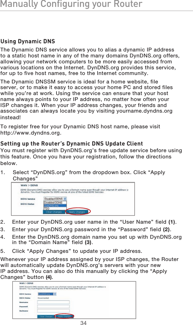 3534Manually Configuring your Router3534Manually Configuring your RouterUsing Dynamic DNSThe Dynamic DNS service allows you to alias a dynamic IP address to a static host name in any of the many domains DynDNS.org offers, allowing your network computers to be more easily accessed from various locations on the Internet. DynDNS.org provides this service, for up to five host names, free to the Internet community.The Dynamic DNSSM service is ideal for a home website, file server, or to make it easy to access your home PC and stored files while you’re at work. Using the service can ensure that your host name always points to your IP address, no matter how often your ISP changes it. When your IP address changes, your friends and associates can always locate you by visiting yourname.dyndns.org instead!To register free for your Dynamic DNS host name, please visit  http://www.dyndns.org.Setting up the Router’s Dynamic DNS Update ClientYou must register with DynDNS.org’s free update service before using this feature. Once you have your registration, follow the directions below.1.   Select “DynDNS.org” from the dropdown box. Click “Apply Changes”2.  Enter your DynDNS.org user name in the “User Name” field (1).3.  Enter your DynDNS.org password in the “Password” field (2).4.  Enter the DynDNS.org domain name you set up with DynDNS.org in the “Domain Name” field (3).5.  Click “Apply Changes” to update your IP address.Whenever your IP address assigned by your ISP changes, the Router will automatically update DynDNS.org’s servers with your new IP address. You can also do this manually by clicking the “Apply Changes” button (4).