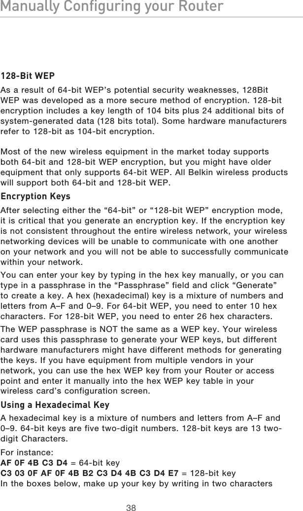3938Manually Configuring your Router3938Manually Configuring your Router128-Bit WEPAs a result of 64-bit WEP’s potential security weaknesses, 128Bit WEP was developed as a more secure method of encryption. 128-bit encryption includes a key length of 104 bits plus 24 additional bits of system-generated data (128 bits total). Some hardware manufacturers refer to 128-bit as 104-bit encryption. Most of the new wireless equipment in the market today supports both 64-bit and 128-bit WEP encryption, but you might have older equipment that only supports 64-bit WEP. All Belkin wireless products will support both 64-bit and 128-bit WEP.Encryption KeysAfter selecting either the “64-bit” or “128-bit WEP” encryption mode, it is critical that you generate an encryption key. If the encryption key is not consistent throughout the entire wireless network, your wireless networking devices will be unable to communicate with one another on your network and you will not be able to successfully communicate within your network. You can enter your key by typing in the hex key manually, or you can type in a passphrase in the “Passphrase” field and click “Generate” to create a key. A hex (hexadecimal) key is a mixture of numbers and letters from A–F and 0–9. For 64-bit WEP, you need to enter 10 hex characters. For 128-bit WEP, you need to enter 26 hex characters. The WEP passphrase is NOT the same as a WEP key. Your wireless card uses this passphrase to generate your WEP keys, but different hardware manufacturers might have different methods for generating the keys. If you have equipment from multiple vendors in your network, you can use the hex WEP key from your Router or access point and enter it manually into the hex WEP key table in your wireless card’s configuration screen.Using a Hexadecimal KeyA hexadecimal key is a mixture of numbers and letters from A–F and 0–9. 64-bit keys are five two-digit numbers. 128-bit keys are 13 two-digit Characters.For instance:AF 0F 4B C3 D4 = 64-bit keyC3 03 0F AF 0F 4B B2 C3 D4 4B C3 D4 E7 = 128-bit keyIn the boxes below, make up your key by writing in two characters 