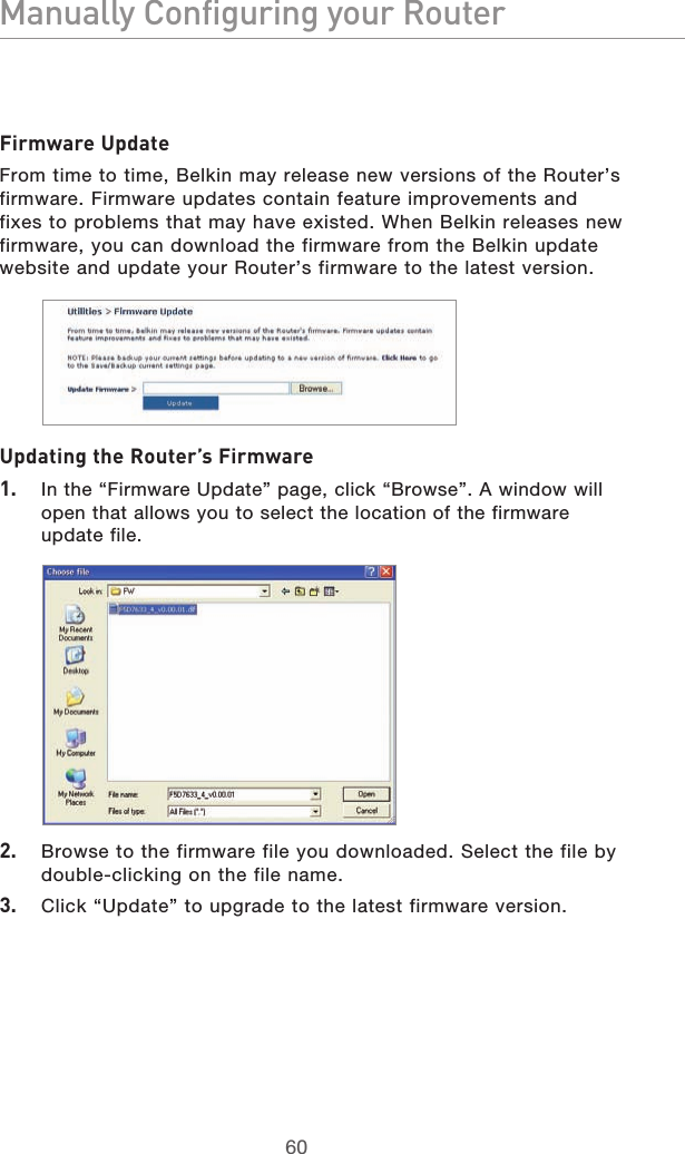 6160Manually Configuring your Router6160Manually Configuring your RouterFirmware UpdateFrom time to time, Belkin may release new versions of the Router’s firmware. Firmware updates contain feature improvements and fixes to problems that may have existed. When Belkin releases new firmware, you can download the firmware from the Belkin update website and update your Router’s firmware to the latest version.Updating the Router’s Firmware1.  In the “Firmware Update” page, click “Browse”. A window will open that allows you to select the location of the firmware  update file.2.  Browse to the firmware file you downloaded. Select the file by double-clicking on the file name.3.  Click “Update” to upgrade to the latest firmware version.