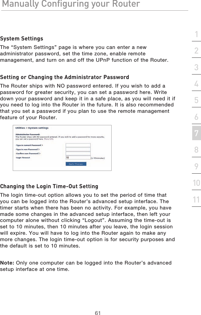 61Manually Configuring your RouterManually Configuring your Router61Manually Configuring your Routersection213456789101112System SettingsThe “System Settings” page is where you can enter a new administrator password, set the time zone, enable remote management, and turn on and off the UPnP function of the Router.Setting or Changing the Administrator PasswordThe Router ships with NO password entered. If you wish to add a password for greater security, you can set a password here. Write down your password and keep it in a safe place, as you will need it if you need to log into the Router in the future. It is also recommended that you set a password if you plan to use the remote management feature of your Router.Changing the Login Time-Out SettingThe login time-out option allows you to set the period of time that you can be logged into the Router’s advanced setup interface. The timer starts when there has been no activity. For example, you have made some changes in the advanced setup interface, then left your computer alone without clicking “Logout”. Assuming the time-out is set to 10 minutes, then 10 minutes after you leave, the login session will expire. You will have to log into the Router again to make any more changes. The login time-out option is for security purposes and the default is set to 10 minutes.Note: Only one computer can be logged into the Router’s advanced setup interface at one time.