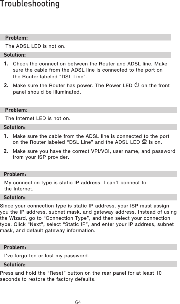 6564Troubleshooting6564Troubleshooting Problem: The ADSL LED is not on.Solution:1.  Check the connection between the Router and ADSL line. Make sure the cable from the ADSL line is connected to the port on the Router labeled “DSL Line”.2.  Make sure the Router has power. The Power LED   on the front panel should be illuminated. Problem: The Internet LED is not on.Solution:1.  Make sure the cable from the ADSL line is connected to the port on the Router labeled “DSL Line” and the ADSL LED   is on.2.  Make sure you have the correct VPI/VCI, user name, and password from your ISP provider.Problem:My connection type is static IP address. I can’t connect to  the Internet.Solution:Since your connection type is static IP address, your ISP must assign you the IP address, subnet mask, and gateway address. Instead of using the Wizard, go to “Connection Type”, and then select your connection type. Click “Next”, select “Static IP”, and enter your IP address, subnet mask, and default gateway information.Problem:I’ve forgotten or lost my password.Solution:Press and hold the “Reset” button on the rear panel for at least 10 seconds to restore the factory defaults.