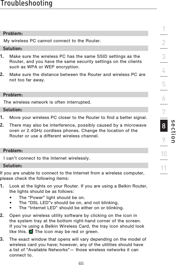 65Troubleshooting65section213456789101112Problem:My wireless PC cannot connect to the Router.Solution:1.  Make sure the wireless PC has the same SSID settings as the Router, and you have the same security settings on the clients such as WPA or WEP encryption.2.  Make sure the distance between the Router and wireless PC are not too far away.Problem:The wireless network is often interrupted.Solution:1.  Move your wireless PC closer to the Router to find a better signal.2.  There may also be interference, possibly caused by a microwave oven or 2.4GHz cordless phones. Change the location of the Router or use a different wireless channel.Problem:I can’t connect to the Internet wirelessly.Solution:If you are unable to connect to the Internet from a wireless computer, please check the following items:1.  Look at the lights on your Router. If you are using a Belkin Router, the lights should be as follows:  •  The “Power” light should be on.  •  The “DSL LED”v should be on, and not blinking.  •  The “Internet LED” should be either on or blinking.2.  Open your wireless utility software by clicking on the icon in the system tray at the bottom right-hand corner of the screen. If you’re using a Belkin Wireless Card, the tray icon should look like this.   The icon may be red or green.3.  The exact window that opens will vary depending on the model of wireless card you have; however, any of the utilities should have a list of “Available Networks”— those wireless networks it can connect to.
