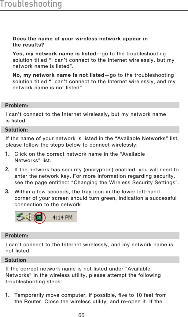 6766Troubleshooting6766TroubleshootingDoes the name of your wireless network appear in  the results?Yes, my network name is listed—go to the troubleshooting solution titled “I can’t connect to the Internet wirelessly, but my network name is listed”.No, my network name is not listed—go to the troubleshooting solution titled “I can’t connect to the Internet wirelessly, and my network name is not listed”.Problem:I can’t connect to the Internet wirelessly, but my network name  is listed.Solution:If the name of your network is listed in the “Available Networks” list, please follow the steps below to connect wirelessly:1.  Click on the correct network name in the “Available  Networks” list.  2.   If the network has security (encryption) enabled, you will need to enter the network key. For more information regarding security, see the page entitled: “Changing the Wireless Security Settings”.3.   Within a few seconds, the tray icon in the lower left-hand corner of your screen should turn green, indication a successful connection to the network.  Problem:I can’t connect to the Internet wirelessly, and my network name is not listed.SolutionIf the correct network name is not listed under “Available  Networks” in the wireless utility, please attempt the following troubleshooting steps:1.  Temporarily move computer, if possible, five to 10 feet from the Router. Close the wireless utility, and re-open it. If the 