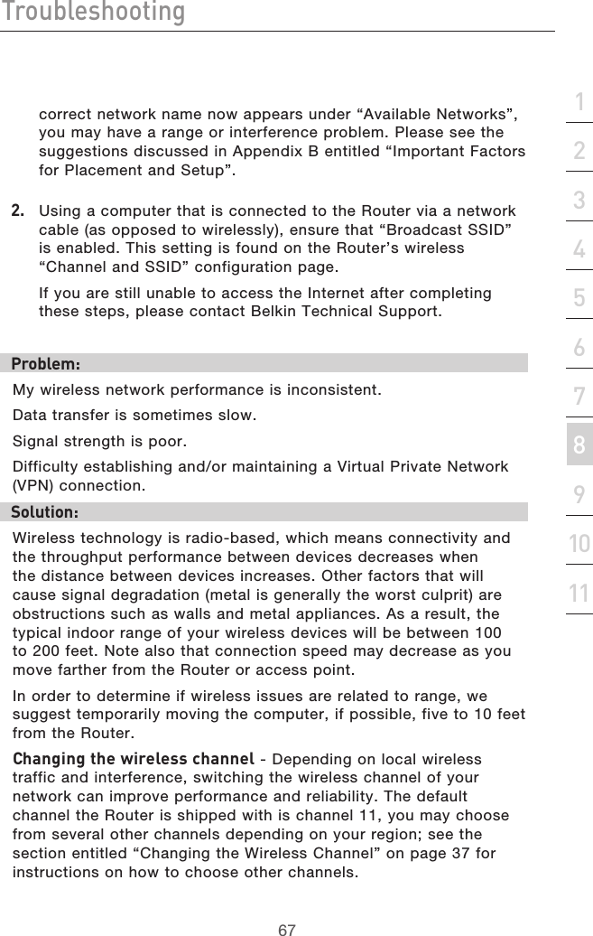 67Troubleshooting67section213456789101112correct network name now appears under “Available Networks”, you may have a range or interference problem. Please see the suggestions discussed in Appendix B entitled “Important Factors for Placement and Setup”.2.  Using a computer that is connected to the Router via a network cable (as opposed to wirelessly), ensure that “Broadcast SSID” is enabled. This setting is found on the Router’s wireless “Channel and SSID” configuration page.  If you are still unable to access the Internet after completing these steps, please contact Belkin Technical Support.Problem: My wireless network performance is inconsistent.Data transfer is sometimes slow.Signal strength is poor.Difficulty establishing and/or maintaining a Virtual Private Network (VPN) connection.Solution:Wireless technology is radio-based, which means connectivity and the throughput performance between devices decreases when the distance between devices increases. Other factors that will cause signal degradation (metal is generally the worst culprit) are obstructions such as walls and metal appliances. As a result, the typical indoor range of your wireless devices will be between 100 to 200 feet. Note also that connection speed may decrease as you move farther from the Router or access point. In order to determine if wireless issues are related to range, we suggest temporarily moving the computer, if possible, five to 10 feet from the Router. Changing the wireless channel - Depending on local wireless traffic and interference, switching the wireless channel of your network can improve performance and reliability. The default channel the Router is shipped with is channel 11, you may choose from several other channels depending on your region; see the section entitled “Changing the Wireless Channel” on page 37 for instructions on how to choose other channels. 