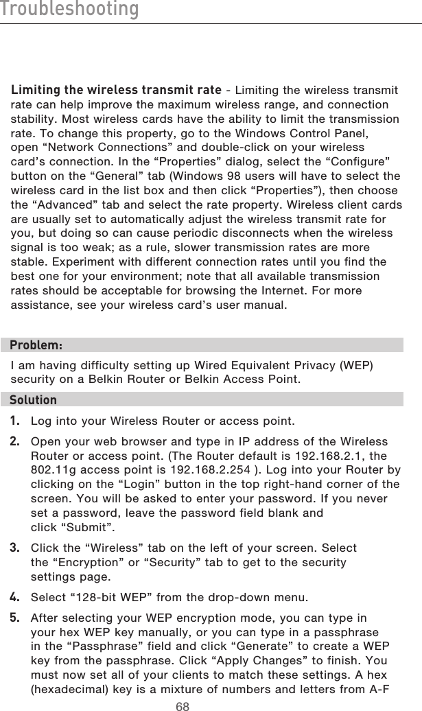 6968Troubleshooting6968TroubleshootingLimiting the wireless transmit rate - Limiting the wireless transmit rate can help improve the maximum wireless range, and connection stability. Most wireless cards have the ability to limit the transmission rate. To change this property, go to the Windows Control Panel, open “Network Connections” and double-click on your wireless card’s connection. In the “Properties” dialog, select the “Configure” button on the “General” tab (Windows 98 users will have to select the wireless card in the list box and then click “Properties”), then choose the “Advanced” tab and select the rate property. Wireless client cards are usually set to automatically adjust the wireless transmit rate for you, but doing so can cause periodic disconnects when the wireless signal is too weak; as a rule, slower transmission rates are more stable. Experiment with different connection rates until you find the best one for your environment; note that all available transmission rates should be acceptable for browsing the Internet. For more assistance, see your wireless card’s user manual.Problem:I am having difficulty setting up Wired Equivalent Privacy (WEP) security on a Belkin Router or Belkin Access Point.Solution 1.   Log into your Wireless Router or access point. 2.   Open your web browser and type in IP address of the Wireless Router or access point. (The Router default is 192.168.2.1, the 802.11g access point is 192.168.2.254 ). Log into your Router by clicking on the “Login” button in the top right-hand corner of the screen. You will be asked to enter your password. If you never set a password, leave the password field blank and  click “Submit”. 3.   Click the “Wireless” tab on the left of your screen. Select  the “Encryption” or “Security” tab to get to the security  settings page.4.   Select “128-bit WEP” from the drop-down menu.5.   After selecting your WEP encryption mode, you can type in your hex WEP key manually, or you can type in a passphrase in the “Passphrase” field and click “Generate” to create a WEP key from the passphrase. Click “Apply Changes” to finish. You must now set all of your clients to match these settings. A hex (hexadecimal) key is a mixture of numbers and letters from A-F 
