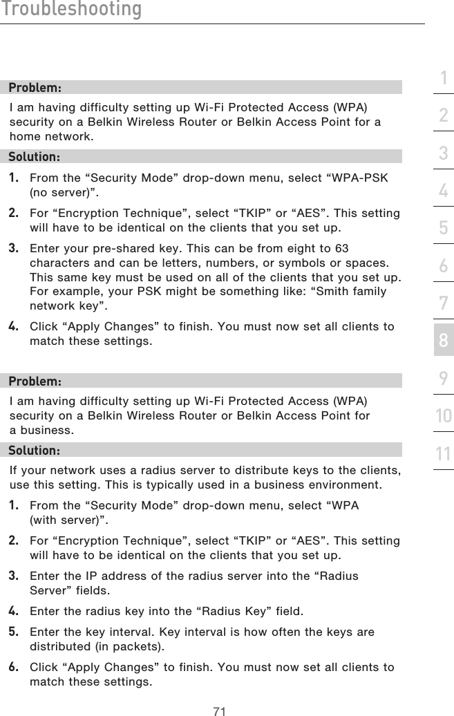 71Troubleshooting71section213456789101112Problem:I am having difficulty setting up Wi-Fi Protected Access (WPA) security on a Belkin Wireless Router or Belkin Access Point for a home network.Solution:1.   From the “Security Mode” drop-down menu, select “WPA-PSK (no server)”.2.   For “Encryption Technique”, select “TKIP” or “AES”. This setting will have to be identical on the clients that you set up.3.   Enter your pre-shared key. This can be from eight to 63 characters and can be letters, numbers, or symbols or spaces. This same key must be used on all of the clients that you set up. For example, your PSK might be something like: “Smith family network key”.4.   Click “Apply Changes” to finish. You must now set all clients to match these settings.Problem:I am having difficulty setting up Wi-Fi Protected Access (WPA) security on a Belkin Wireless Router or Belkin Access Point for  a business.Solution:If your network uses a radius server to distribute keys to the clients, use this setting. This is typically used in a business environment.1.   From the “Security Mode” drop-down menu, select “WPA  (with server)”.2.   For “Encryption Technique”, select “TKIP” or “AES”. This setting will have to be identical on the clients that you set up.3.   Enter the IP address of the radius server into the “Radius Server” fields.4.   Enter the radius key into the “Radius Key” field.5.   Enter the key interval. Key interval is how often the keys are distributed (in packets).6.   Click “Apply Changes” to finish. You must now set all clients to match these settings.