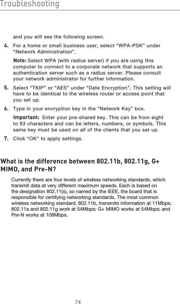 7574Troubleshooting7574Troubleshootingand you will see the following screen.4.   For a home or small business user, select “WPA-PSK” under “Network Administration”.  Note: Select WPA (with radius server) if you are using this computer to connect to a corporate network that supports an authentication server such as a radius server. Please consult your network administrator for further information.5.   Select “TKIP” or “AES” under “Date Encryption”. This setting will have to be identical to the wireless router or access point that you set up.6.   Type in your encryption key in the “Network Key” box.  Important:  Enter your pre-shared key. This can be from eight to 63 characters and can be letters, numbers, or symbols. This same key must be used on all of the clients that you set up.7.   Click “OK” to apply settings.What is the difference between 802.11b, 802.11g, G+ MIMO, and Pre-N?Currently there are four levels of wireless networking standards, which transmit data at very different maximum speeds. Each is based on the designation 802.11(x), so named by the IEEE, the board that is responsible for certifying networking standards. The most common wireless networking standard, 802.11b, transmits information at 11Mbps; 802.11a and 802.11g work at 54Mbps; G+ MIMO works at 54Mbps; and Pre-N works at 108Mbps.  
