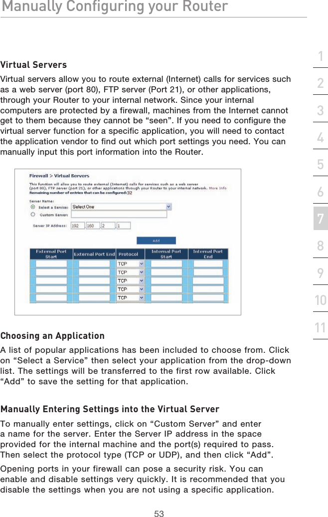 53Manually Configuring your RouterManually Configuring your Router53Manually Configuring your Routersection213456789101112Virtual ServersVirtual servers allow you to route external (Internet) calls for services such as a web server (port 80), FTP server (Port 21), or other applications, through your Router to your internal network. Since your internal computers are protected by a firewall, machines from the Internet cannot get to them because they cannot be “seen”. If you need to configure the virtual server function for a specific application, you will need to contact the application vendor to find out which port settings you need. You can manually input this port information into the Router.Choosing an ApplicationA list of popular applications has been included to choose from. Click on “Select a Service” then select your application from the drop-down list. The settings will be transferred to the first row available. Click “Add” to save the setting for that application.Manually Entering Settings into the Virtual ServerTo manually enter settings, click on “Custom Server” and enter a name for the server. Enter the Server IP address in the space provided for the internal machine and the port(s) required to pass. Then select the protocol type (TCP or UDP), and then click “Add”.Opening ports in your firewall can pose a security risk. You can enable and disable settings very quickly. It is recommended that you disable the settings when you are not using a specific application.