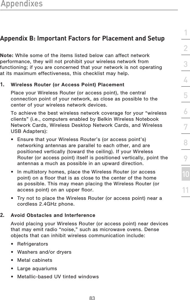 83Appendixes83section213456789101112Appendix B: Important Factors for Placement and SetupNote: While some of the items listed below can affect network performance, they will not prohibit your wireless network from functioning; if you are concerned that your network is not operating at its maximum effectiveness, this checklist may help.1. Wireless Router (or Access Point) Placement   Place your Wireless Router (or access point), the central connection point of your network, as close as possible to the center of your wireless network devices.   To achieve the best wireless network coverage for your “wireless clients” (i.e., computers enabled by Belkin Wireless Notebook Network Cards, Wireless Desktop Network Cards, and Wireless USB Adapters): •  Ensure that your Wireless Router’s (or access point’s) networking antennas are parallel to each other, and are positioned vertically (toward the ceiling). If your Wireless Router (or access point) itself is positioned vertically, point the antennas a much as possible in an upward direction. •  In multistory homes, place the Wireless Router (or access point) on a floor that is as close to the center of the home as possible. This may mean placing the Wireless Router (or access point) on an upper floor.•  Try not to place the Wireless Router (or access point) near a cordless 2.4GHz phone.2.   Avoid Obstacles and Interference   Avoid placing your Wireless Router (or access point) near devices that may emit radio “noise,” such as microwave ovens. Dense objects that can inhibit wireless communication include: •  Refrigerators•  Washers and/or dryers•  Metal cabinets•  Large aquariums•  Metallic-based UV tinted windows 