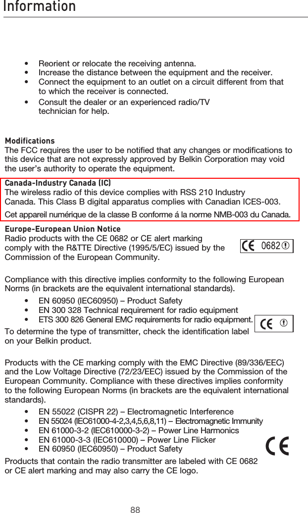 8988Information8988Information    •  Reorient or relocate the receiving antenna.     •   Increase the distance between the equipment and the receiver.     •    Connect the equipment to an outlet on a circuit different from that to which the receiver is connected.    •   Consult the dealer or an experienced radio/TV            technician for help.  Modifications The FCC requires the user to be notified that any changes or modifications to this device that are not expressly approved by Belkin Corporation may void the user’s authority to operate the equipment.Canada-Industry Canada (IC) The wireless radio of this device complies with RSS 210 Industry Canada. This Class B digital apparatus complies with Canadian ICES-003.Cet appareil numérique de la classe B conforme á la norme NMB-003 du Canada.Europe-European Union Notice Radio products with the CE 0682 or CE alert marking  comply with the R&amp;TTE Directive (1995/5/EC) issued by the  Commission of the European Community.         Compliance with this directive implies conformity to the following European Norms (in brackets are the equivalent international standards).      •  EN 60950 (IEC60950) – Product Safety     •  EN 300 328 Technical requirement for radio equipment     •  ETS 300 826 General EMC requirements for radio equipment.To determine the type of transmitter, check the identification label on your Belkin product.Products with the CE marking comply with the EMC Directive (89/336/EEC) and the Low Voltage Directive (72/23/EEC) issued by the Commission of the European Community. Compliance with these directives implies conformity to the following European Norms (in brackets are the equivalent international standards).    •  EN 55022 (CISPR 22) – Electromagnetic Interference     •  EN 55024 (IEC61000-4-2,3,4,5,6,8,11) – Electromagnetic Immunity     •  EN 61000-3-2 (IEC610000-3-2) – Power Line Harmonics     •  EN 61000-3-3 (IEC610000) – Power Line Flicker     •  EN 60950 (IEC60950) – Product SafetyProducts that contain the radio transmitter are labeled with CE 0682 or CE alert marking and may also carry the CE logo.