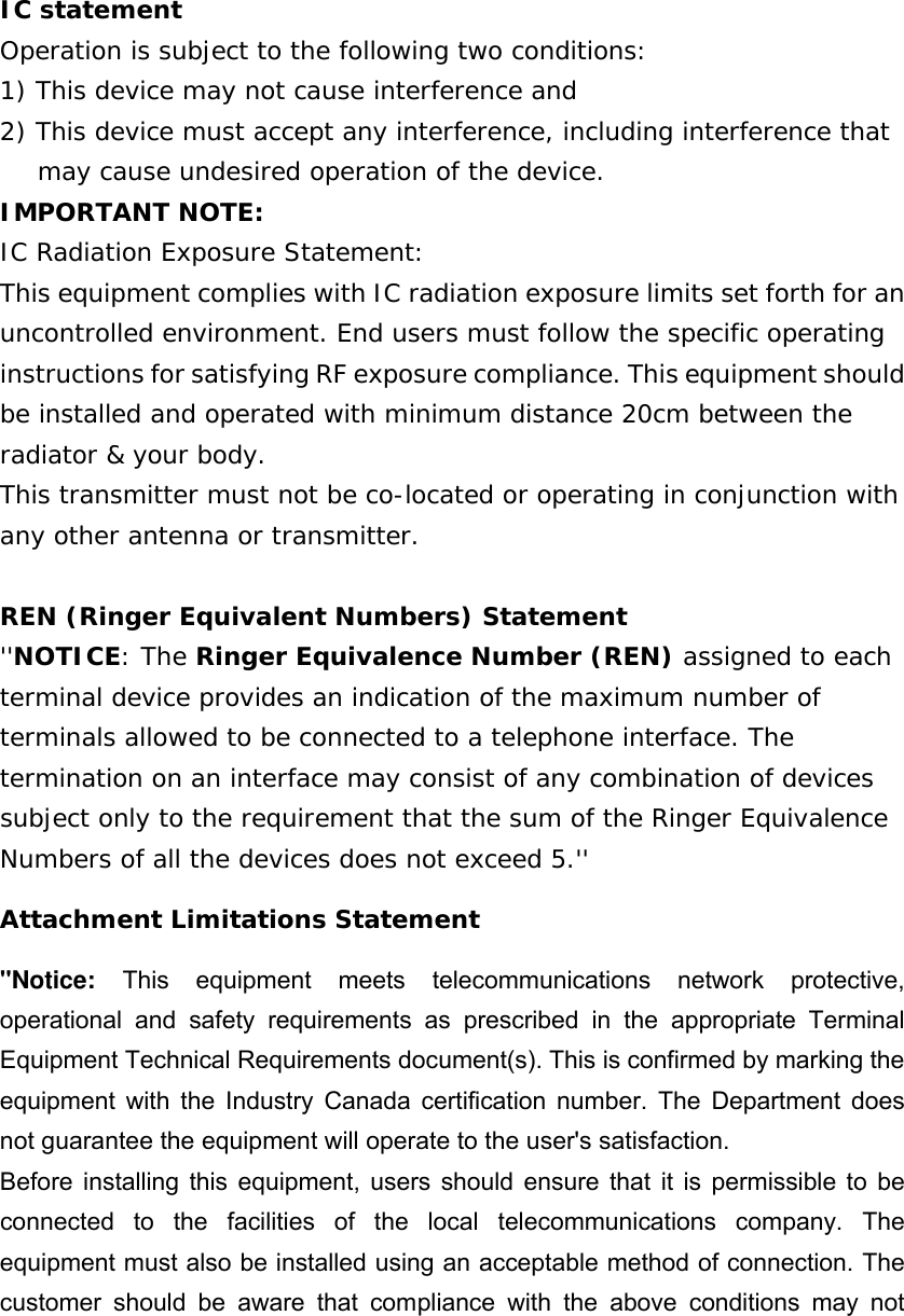 IC statement Operation is subject to the following two conditions: 1) This device may not cause interference and 2) This device must accept any interference, including interference that may cause undesired operation of the device. IMPORTANT NOTE: IC Radiation Exposure Statement: This equipment complies with IC radiation exposure limits set forth for an uncontrolled environment. End users must follow the specific operating instructions for satisfying RF exposure compliance. This equipment should be installed and operated with minimum distance 20cm between the radiator &amp; your body. This transmitter must not be co-located or operating in conjunction with any other antenna or transmitter. REN (Ringer Equivalent Numbers) Statement &apos;&apos;NOTICE: The Ringer Equivalence Number (REN) assigned to each terminal device provides an indication of the maximum number of terminals allowed to be connected to a telephone interface. The termination on an interface may consist of any combination of devices subject only to the requirement that the sum of the Ringer Equivalence Numbers of all the devices does not exceed 5.&apos;&apos; Attachment Limitations Statement &apos;&apos;Notice: This equipment meets telecommunications network protective, operational and safety requirements as prescribed in the appropriate Terminal Equipment Technical Requirements document(s). This is confirmed by marking the equipment with the Industry Canada certification number. The Department does not guarantee the equipment will operate to the user&apos;s satisfaction. Before installing this equipment, users should ensure that it is permissible to be connected to the facilities of the local telecommunications company. The equipment must also be installed using an acceptable method of connection. The customer should be aware that compliance with the above conditions may not 
