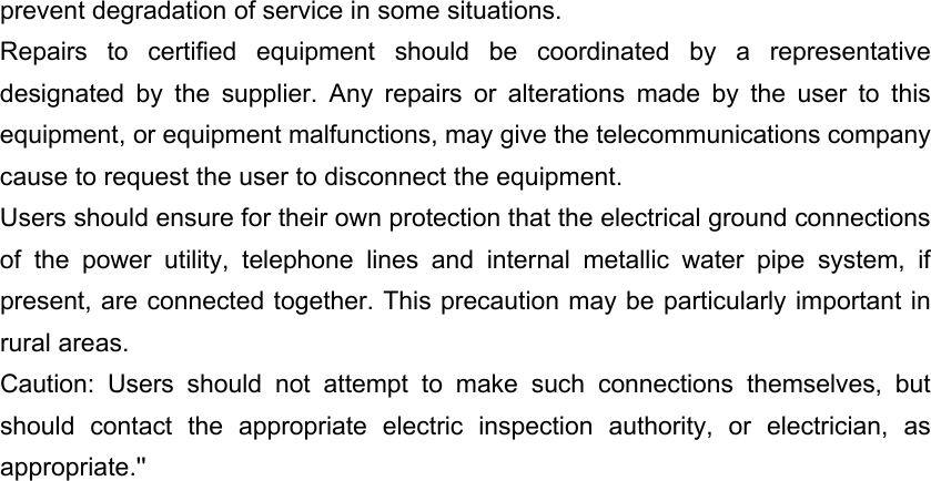 prevent degradation of service in some situations. Repairs to certified equipment should be coordinated by a representative designated by the supplier. Any repairs or alterations made by the user to this equipment, or equipment malfunctions, may give the telecommunications company cause to request the user to disconnect the equipment. Users should ensure for their own protection that the electrical ground connections of the power utility, telephone lines and internal metallic water pipe system, if present, are connected together. This precaution may be particularly important in rural areas. Caution: Users should not attempt to make such connections themselves, but should contact the appropriate electric inspection authority, or electrician, as appropriate.&apos;&apos; 