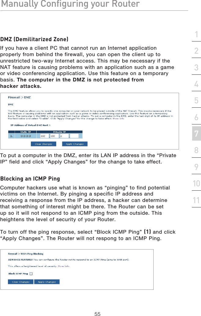 55Manually Configuring your RouterManually Configuring your Router55Manually Configuring your Routersection213456789101112DMZ (Demilitarized Zone)If you have a client PC that cannot run an Internet application properly from behind the firewall, you can open the client up to unrestricted two-way Internet access. This may be necessary if the NAT feature is causing problems with an application such as a game or video conferencing application. Use this feature on a temporary basis. The computer in the DMZ is not protected from  hacker attacks.To put a computer in the DMZ, enter its LAN IP address in the “Private IP” field and click “Apply Changes” for the change to take effect.Blocking an ICMP PingComputer hackers use what is known as “pinging” to find potential victims on the Internet. By pinging a specific IP address and receiving a response from the IP address, a hacker can determine that something of interest might be there. The Router can be set up so it will not respond to an ICMP ping from the outside. This heightens the level of security of your Router. To turn off the ping response, select “Block ICMP Ping” (1) and click “Apply Changes”. The Router will not respong to an ICMP Ping.