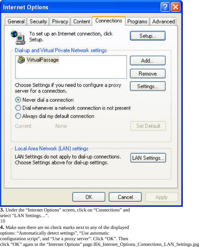  3. Under the “Internet Options” screen, click on “Connections” and select “LAN Settings…”. 18 4. Make sure there are no check marks next to any of the displayed options: “Automatically detect settings”, “Use automatic configuration script”, and “Use a proxy server”. Click “OK”. Then click “OK” again in the “Internet Options” page.IE6_Internet_Options_Connections_LAN_Settings.jpg 