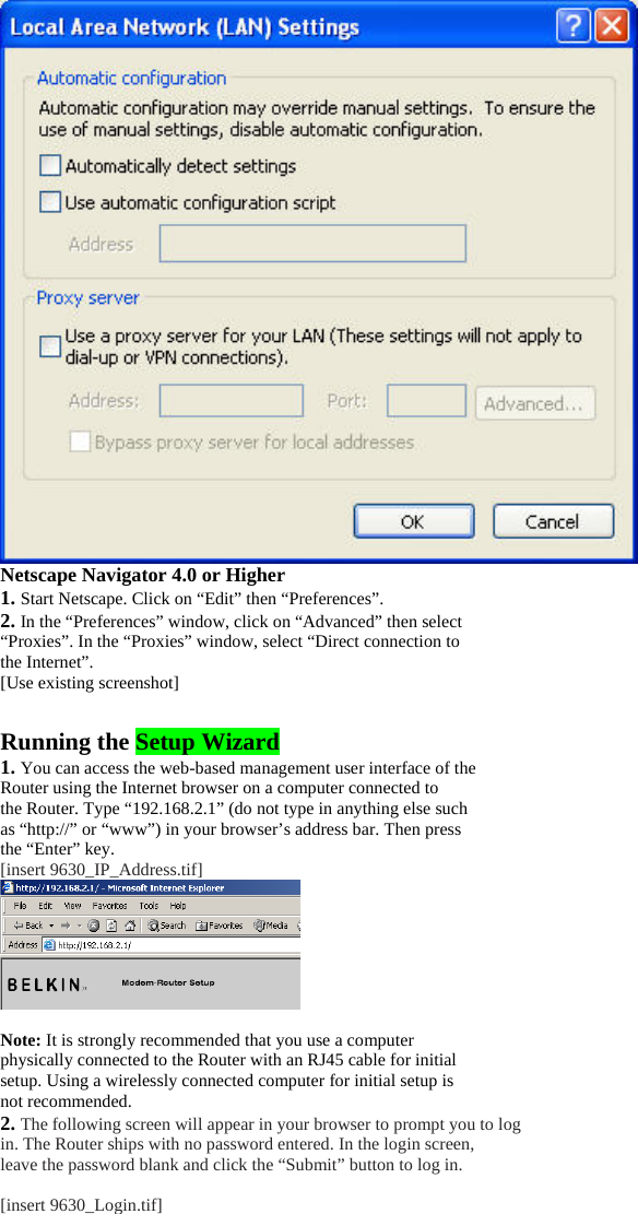 Netscape Navigator 4.0 or Higher 1. Start Netscape. Click on “Edit” then “Preferences”. 2. In the “Preferences” window, click on “Advanced” then select “Proxies”. In the “Proxies” window, select “Direct connection to the Internet”. [Use existing screenshot]  Running the Setup Wizard 1. You can access the web-based management user interface of the Router using the Internet browser on a computer connected to the Router. Type “192.168.2.1” (do not type in anything else such as “http://” or “www”) in your browser’s address bar. Then press the “Enter” key. [insert 9630_IP_Address.tif]   Note: It is strongly recommended that you use a computer physically connected to the Router with an RJ45 cable for initial setup. Using a wirelessly connected computer for initial setup is not recommended. 2. The following screen will appear in your browser to prompt you to log in. The Router ships with no password entered. In the login screen, leave the password blank and click the “Submit” button to log in.  [insert 9630_Login.tif] 