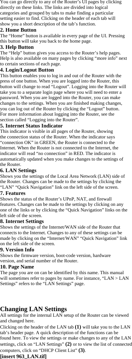 You can go directly to any of the Router’s UI pages by clicking directly on these links. The links are divided into logical categories and grouped by tabs to make finding a particular setting easier to find. Clicking on the header of each tab will show you a short description of the tab’s function. 2. Home Button The “Home” button is available in every page of the UI. Pressing this button will take you back to the home page. 3. Help Button The “Help” button gives you access to the Router’s help pages. Help is also available on many pages by clicking “more info” next to certain sections of each page. 4. Login/Logout Button This button enables you to log in and out of the Router with the press of one button. When you are logged into the Router, this button will change to read “Logout”. Logging into the Router will take you to a separate login page where you will need to enter a password. When you are logged into the Router, you can make changes to the settings. When you are finished making changes, you can log out of the Router by clicking the “Logout” button. For more information about logging into the Router, see the section called “Logging into the Router”. 5. Internet Status Indicator This indicator is visible in all pages of the Router, showing the connection status of the Router. When the indicator says “connection OK” in GREEN, the Router is connected to the Internet. When the Router is not connected to the Internet, the indicator will read “no connection” in RED. The indicator is automatically updated when you make changes to the settings of the Router. 6. LAN Settings Shows you the settings of the Local Area Network (LAN) side of the Router. Changes can be made to the settings by clicking the “LAN” “Quick Navigation” link on the left side of the screen. 7. Features Shows the status of the Router’s UPnP, NAT, and firewall features. Changes can be made to the settings by clicking on any one of the links or by clicking the “Quick Navigation” links on the left side of the screen. 8. Internet Settings Shows the settings of the Internet/WAN side of the Router that connects to the Internet. Changes to any of these settings can be made by clicking on the “Internet/WAN” “Quick Navigation” link on the left side of the screen. 9. Version Info Shows the firmware version, boot-code version, hardware version, and serial number of the Router. 10. Page Name The page you are on can be identified by this name. This manual will sometimes refer to pages by name. For instance, “LAN &gt; LAN Settings” refers to the “LAN Settings” page.   Changing LAN Settings All settings for the internal LAN setup of the Router can be viewed and changed here. Clicking on the header of the LAN tab (1) will take you to the LAN tab’s header page. A quick description of the functions can be found here. To view the settings or make changes to any of the LAN settings, click on “LAN Settings” (2) or to view the list of connected computers, click on “DHCP Client List” (3). [insert 963_LAN.tif] 