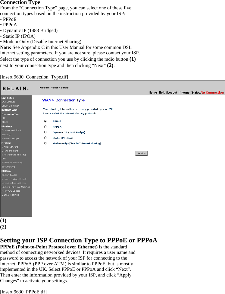 Connection Type From the “Connection Type” page, you can select one of these five connection types based on the instruction provided by your ISP: • PPPoE • PPPoA • Dynamic IP (1483 Bridged) • Static IP (IPOA) • Modem Only (Disable Internet Sharing) Note: See Appendix C in this User Manual for some common DSL Internet setting parameters. If you are not sure, please contact your ISP. Select the type of connection you use by clicking the radio button (1) next to your connection type and then clicking “Next” (2).  [insert 9630_Connection_Type.tif]  (1) (2)  Setting your ISP Connection Type to PPPoE or PPPoA PPPoE (Point-to-Point Protocol over Ethernet) is the standard method of connecting networked devices. It requires a user name and password to access the network of your ISP for connecting to the Internet. PPPoA (PPP over ATM) is similar to PPPoE, but is mostly implemented in the UK. Select PPPoE or PPPoA and click “Next”. Then enter the information provided by your ISP, and click “Apply Changes” to activate your settings.  [insert 9630_PPPoE.tif] 