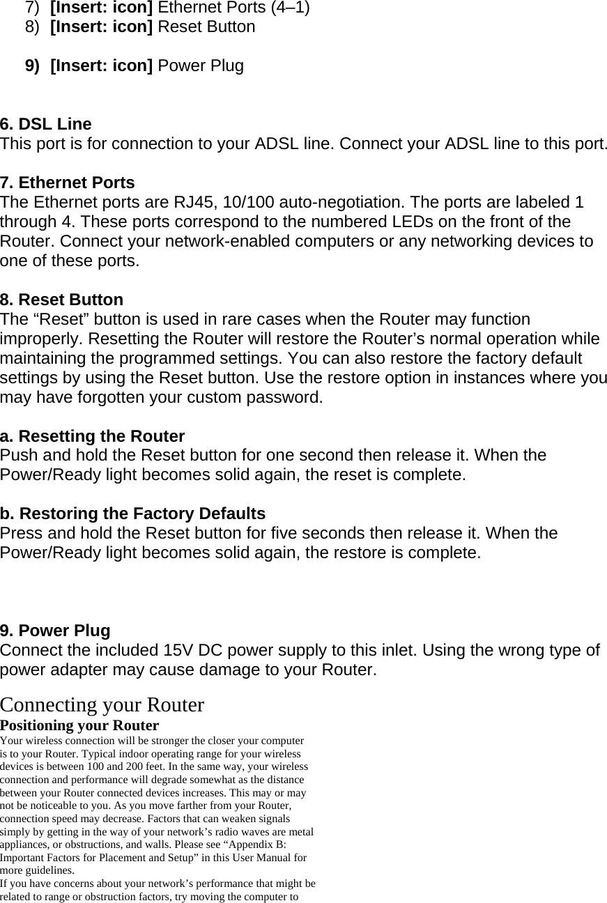 7)  [Insert: icon] Ethernet Ports (4–1) 8)  [Insert: icon] Reset Button   9) [Insert: icon] Power Plug    6. DSL Line This port is for connection to your ADSL line. Connect your ADSL line to this port.  7. Ethernet Ports The Ethernet ports are RJ45, 10/100 auto-negotiation. The ports are labeled 1 through 4. These ports correspond to the numbered LEDs on the front of the Router. Connect your network-enabled computers or any networking devices to one of these ports.  8. Reset Button The “Reset” button is used in rare cases when the Router may function improperly. Resetting the Router will restore the Router’s normal operation while maintaining the programmed settings. You can also restore the factory default settings by using the Reset button. Use the restore option in instances where you may have forgotten your custom password.  a. Resetting the Router Push and hold the Reset button for one second then release it. When the Power/Ready light becomes solid again, the reset is complete.  b. Restoring the Factory Defaults Press and hold the Reset button for five seconds then release it. When the Power/Ready light becomes solid again, the restore is complete.    9. Power Plug Connect the included 15V DC power supply to this inlet. Using the wrong type of power adapter may cause damage to your Router.  Connecting your Router Positioning your Router Your wireless connection will be stronger the closer your computer is to your Router. Typical indoor operating range for your wireless devices is between 100 and 200 feet. In the same way, your wireless connection and performance will degrade somewhat as the distance between your Router connected devices increases. This may or may not be noticeable to you. As you move farther from your Router, connection speed may decrease. Factors that can weaken signals simply by getting in the way of your network’s radio waves are metal appliances, or obstructions, and walls. Please see “Appendix B: Important Factors for Placement and Setup” in this User Manual for more guidelines. If you have concerns about your network’s performance that might be related to range or obstruction factors, try moving the computer to 