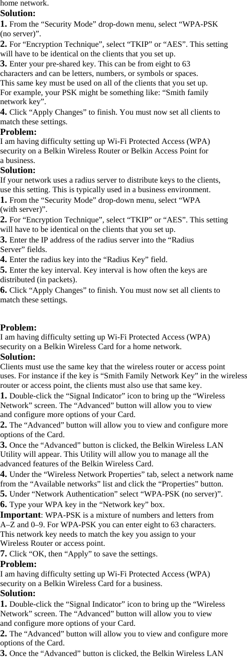 home network. Solution: 1. From the “Security Mode” drop-down menu, select “WPA-PSK (no server)”. 2. For “Encryption Technique”, select “TKIP” or “AES”. This setting will have to be identical on the clients that you set up. 3. Enter your pre-shared key. This can be from eight to 63 characters and can be letters, numbers, or symbols or spaces. This same key must be used on all of the clients that you set up. For example, your PSK might be something like: “Smith family network key”. 4. Click “Apply Changes” to finish. You must now set all clients to match these settings. Problem: I am having difficulty setting up Wi-Fi Protected Access (WPA) security on a Belkin Wireless Router or Belkin Access Point for a business. Solution: If your network uses a radius server to distribute keys to the clients, use this setting. This is typically used in a business environment. 1. From the “Security Mode” drop-down menu, select “WPA (with server)”. 2. For “Encryption Technique”, select “TKIP” or “AES”. This setting will have to be identical on the clients that you set up. 3. Enter the IP address of the radius server into the “Radius Server” fields. 4. Enter the radius key into the “Radius Key” field. 5. Enter the key interval. Key interval is how often the keys are distributed (in packets). 6. Click “Apply Changes” to finish. You must now set all clients to match these settings.  Problem: I am having difficulty setting up Wi-Fi Protected Access (WPA) security on a Belkin Wireless Card for a home network. Solution: Clients must use the same key that the wireless router or access point uses. For instance if the key is “Smith Family Network Key” in the wireless router or access point, the clients must also use that same key. 1. Double-click the “Signal Indicator” icon to bring up the “Wireless Network” screen. The “Advanced” button will allow you to view and configure more options of your Card. 2. The “Advanced” button will allow you to view and configure more options of the Card. 3. Once the “Advanced” button is clicked, the Belkin Wireless LAN Utility will appear. This Utility will allow you to manage all the advanced features of the Belkin Wireless Card. 4. Under the “Wireless Network Properties” tab, select a network name from the “Available networks” list and click the “Properties” button. 5. Under “Network Authentication” select “WPA-PSK (no server)”. 6. Type your WPA key in the “Network key” box. Important: WPA-PSK is a mixture of numbers and letters from A–Z and 0–9. For WPA-PSK you can enter eight to 63 characters. This network key needs to match the key you assign to your Wireless Router or access point. 7. Click “OK, then “Apply” to save the settings. Problem: I am having difficulty setting up Wi-Fi Protected Access (WPA) security on a Belkin Wireless Card for a business. Solution: 1. Double-click the “Signal Indicator” icon to bring up the “Wireless Network” screen. The “Advanced” button will allow you to view and configure more options of your Card. 2. The “Advanced” button will allow you to view and configure more options of the Card. 3. Once the “Advanced” button is clicked, the Belkin Wireless LAN 