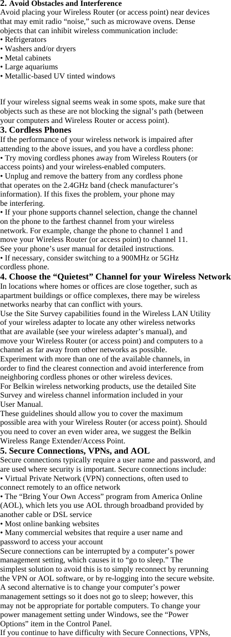 2. Avoid Obstacles and Interference Avoid placing your Wireless Router (or access point) near devices that may emit radio “noise,” such as microwave ovens. Dense objects that can inhibit wireless communication include: • Refrigerators • Washers and/or dryers • Metal cabinets • Large aquariums • Metallic-based UV tinted windows  If your wireless signal seems weak in some spots, make sure that objects such as these are not blocking the signal’s path (between your computers and Wireless Router or access point). 3. Cordless Phones If the performance of your wireless network is impaired after attending to the above issues, and you have a cordless phone: • Try moving cordless phones away from Wireless Routers (or access points) and your wireless-enabled computers. • Unplug and remove the battery from any cordless phone that operates on the 2.4GHz band (check manufacturer’s information). If this fixes the problem, your phone may be interfering. • If your phone supports channel selection, change the channel on the phone to the farthest channel from your wireless network. For example, change the phone to channel 1 and move your Wireless Router (or access point) to channel 11. See your phone’s user manual for detailed instructions. • If necessary, consider switching to a 900MHz or 5GHz cordless phone. 4. Choose the “Quietest” Channel for your Wireless Network In locations where homes or offices are close together, such as apartment buildings or office complexes, there may be wireless networks nearby that can conflict with yours. Use the Site Survey capabilities found in the Wireless LAN Utility of your wireless adapter to locate any other wireless networks that are available (see your wireless adapter’s manual), and move your Wireless Router (or access point) and computers to a channel as far away from other networks as possible. Experiment with more than one of the available channels, in order to find the clearest connection and avoid interference from neighboring cordless phones or other wireless devices. For Belkin wireless networking products, use the detailed Site Survey and wireless channel information included in your User Manual. These guidelines should allow you to cover the maximum possible area with your Wireless Router (or access point). Should you need to cover an even wider area, we suggest the Belkin Wireless Range Extender/Access Point. 5. Secure Connections, VPNs, and AOL Secure connections typically require a user name and password, and are used where security is important. Secure connections include: • Virtual Private Network (VPN) connections, often used to connect remotely to an office network • The “Bring Your Own Access” program from America Online (AOL), which lets you use AOL through broadband provided by another cable or DSL service • Most online banking websites • Many commercial websites that require a user name and password to access your account Secure connections can be interrupted by a computer’s power management setting, which causes it to “go to sleep.” The simplest solution to avoid this is to simply reconnect by rerunning the VPN or AOL software, or by re-logging into the secure website. A second alternative is to change your computer’s power management settings so it does not go to sleep; however, this may not be appropriate for portable computers. To change your power management setting under Windows, see the “Power Options” item in the Control Panel. If you continue to have difficulty with Secure Connections, VPNs, 