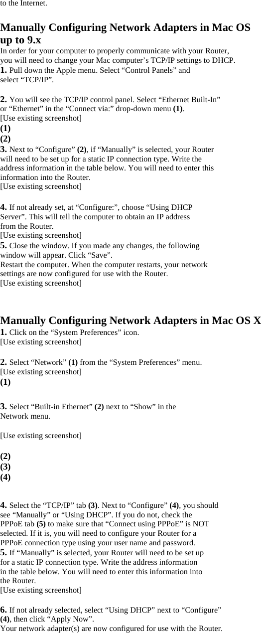 to the Internet.  Manually Configuring Network Adapters in Mac OS up to 9.x In order for your computer to properly communicate with your Router, you will need to change your Mac computer’s TCP/IP settings to DHCP. 1. Pull down the Apple menu. Select “Control Panels” and select “TCP/IP”.  2. You will see the TCP/IP control panel. Select “Ethernet Built-In” or “Ethernet” in the “Connect via:” drop-down menu (1). [Use existing screenshot] (1) (2) 3. Next to “Configure” (2), if “Manually” is selected, your Router will need to be set up for a static IP connection type. Write the address information in the table below. You will need to enter this information into the Router. [Use existing screenshot]  4. If not already set, at “Configure:”, choose “Using DHCP Server”. This will tell the computer to obtain an IP address from the Router. [Use existing screenshot] 5. Close the window. If you made any changes, the following window will appear. Click “Save”. Restart the computer. When the computer restarts, your network settings are now configured for use with the Router. [Use existing screenshot]   Manually Configuring Network Adapters in Mac OS X 1. Click on the “System Preferences” icon. [Use existing screenshot]  2. Select “Network” (1) from the “System Preferences” menu. [Use existing screenshot] (1)  3. Select “Built-in Ethernet” (2) next to “Show” in the Network menu.  [Use existing screenshot]   (2) (3) (4)  4. Select the “TCP/IP” tab (3). Next to “Configure” (4), you should see “Manually” or “Using DHCP”. If you do not, check the PPPoE tab (5) to make sure that “Connect using PPPoE” is NOT selected. If it is, you will need to configure your Router for a PPPoE connection type using your user name and password. 5. If “Manually” is selected, your Router will need to be set up for a static IP connection type. Write the address information in the table below. You will need to enter this information into the Router. [Use existing screenshot]  6. If not already selected, select “Using DHCP” next to “Configure” (4), then click “Apply Now”. Your network adapter(s) are now configured for use with the Router.  