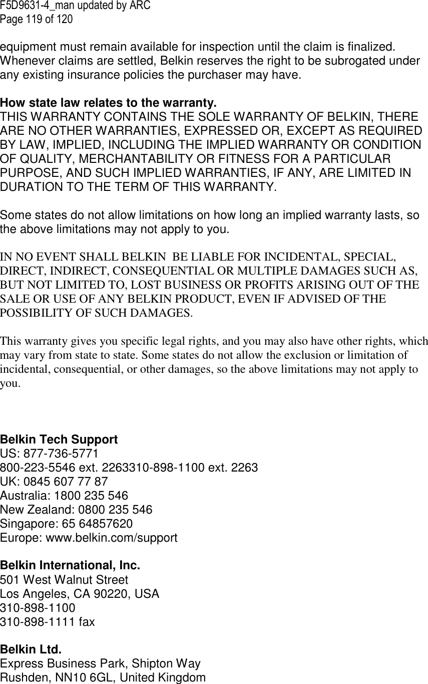 F5D9631-4_man updated by ARC Page 119 of 120  equipment must remain available for inspection until the claim is finalized. Whenever claims are settled, Belkin reserves the right to be subrogated under any existing insurance policies the purchaser may have.   How state law relates to the warranty. THIS WARRANTY CONTAINS THE SOLE WARRANTY OF BELKIN, THERE ARE NO OTHER WARRANTIES, EXPRESSED OR, EXCEPT AS REQUIRED BY LAW, IMPLIED, INCLUDING THE IMPLIED WARRANTY OR CONDITION OF QUALITY, MERCHANTABILITY OR FITNESS FOR A PARTICULAR PURPOSE, AND SUCH IMPLIED WARRANTIES, IF ANY, ARE LIMITED IN DURATION TO THE TERM OF THIS WARRANTY.   Some states do not allow limitations on how long an implied warranty lasts, so the above limitations may not apply to you.  IN NO EVENT SHALL BELKIN  BE LIABLE FOR INCIDENTAL, SPECIAL, DIRECT, INDIRECT, CONSEQUENTIAL OR MULTIPLE DAMAGES SUCH AS, BUT NOT LIMITED TO, LOST BUSINESS OR PROFITS ARISING OUT OF THE SALE OR USE OF ANY BELKIN PRODUCT, EVEN IF ADVISED OF THE POSSIBILITY OF SUCH DAMAGES.   This warranty gives you specific legal rights, and you may also have other rights, which may vary from state to state. Some states do not allow the exclusion or limitation of incidental, consequential, or other damages, so the above limitations may not apply to you.    Belkin Tech Support US: 877-736-5771 800-223-5546 ext. 2263310-898-1100 ext. 2263 UK: 0845 607 77 87 Australia: 1800 235 546 New Zealand: 0800 235 546 Singapore: 65 64857620 Europe: www.belkin.com/support   Belkin International, Inc. 501 West Walnut Street Los Angeles, CA 90220, USA 310-898-1100 310-898-1111 fax  Belkin Ltd. Express Business Park, Shipton Way Rushden, NN10 6GL, United Kingdom 