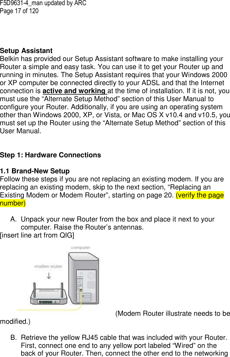 F5D9631-4_man updated by ARC Page 17 of 120      Setup Assistant Belkin has provided our Setup Assistant software to make installing your Router a simple and easy task. You can use it to get your Router up and running in minutes. The Setup Assistant requires that your Windows 2000 or XP computer be connected directly to your ADSL and that the Internet connection is active and working at the time of installation. If it is not, you must use the “Alternate Setup Method” section of this User Manual to configure your Router. Additionally, if you are using an operating system other than Windows 2000, XP, or Vista, or Mac OS X v10.4 and v10.5, you must set up the Router using the “Alternate Setup Method” section of this User Manual.    Step 1: Hardware Connections   1.1 Brand-New Setup Follow these steps if you are not replacing an existing modem. If you are replacing an existing modem, skip to the next section, “Replacing an Existing Modem or Modem Router”, starting on page 20. (verify the page number)  A.  Unpack your new Router from the box and place it next to your computer. Raise the Router’s antennas. [insert line art from QIG]  (Modem Router illustrate needs to be modified.)  B.  Retrieve the yellow RJ45 cable that was included with your Router. First, connect one end to any yellow port labeled “Wired” on the back of your Router. Then, connect the other end to the networking 