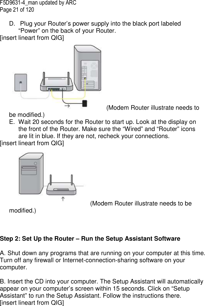 F5D9631-4_man updated by ARC Page 21 of 120  D.   Plug your Router’s power supply into the black port labeled “Power” on the back of your Router. [insert lineart from QIG] (Modem Router illustrate needs to be modified.) E.  Wait 20 seconds for the Router to start up. Look at the display on the front of the Router. Make sure the “Wired” and “Router” icons are lit in blue. If they are not, recheck your connections. [insert lineart from QIG] (Modem Router illustrate needs to be modified.)    Step 2: Set Up the Router – Run the Setup Assistant Software  A. Shut down any programs that are running on your computer at this time. Turn off any firewall or Internet-connection-sharing software on your computer.  B. Insert the CD into your computer. The Setup Assistant will automatically appear on your computer’s screen within 15 seconds. Click on “Setup Assistant” to run the Setup Assistant. Follow the instructions there. [insert lineart from QIG] 