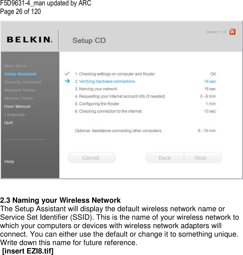 F5D9631-4_man updated by ARC Page 26 of 120    2.3 Naming your Wireless Network The Setup Assistant will display the default wireless network name or Service Set Identifier (SSID). This is the name of your wireless network to which your computers or devices with wireless network adapters will connect. You can either use the default or change it to something unique. Write down this name for future reference.   [insert EZI8.tif]  