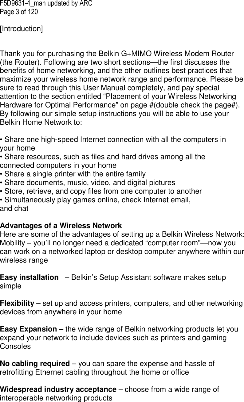 F5D9631-4_man updated by ARC Page 3 of 120  [Introduction]  Thank you for purchasing the Belkin G+MIMO Wireless Modem Router (the Router). Following are two short sections—the first discusses the benefits of home networking, and the other outlines best practices that maximize your wireless home network range and performance. Please be sure to read through this User Manual completely, and pay special attention to the section entitled “Placement of your Wireless Networking Hardware for Optimal Performance” on page #(double check the page#). By following our simple setup instructions you will be able to use your Belkin Home Network to:  • Share one high-speed Internet connection with all the computers in your home • Share resources, such as files and hard drives among all the connected computers in your home • Share a single printer with the entire family • Share documents, music, video, and digital pictures • Store, retrieve, and copy files from one computer to another • Simultaneously play games online, check Internet email, and chat   Advantages of a Wireless Network Here are some of the advantages of setting up a Belkin Wireless Network: Mobility – you’ll no longer need a dedicated “computer room”—now you can work on a networked laptop or desktop computer anywhere within our wireless range  Easy installation_ – Belkin’s Setup Assistant software makes setup simple  Flexibility – set up and access printers, computers, and other networking devices from anywhere in your home  Easy Expansion – the wide range of Belkin networking products let you expand your network to include devices such as printers and gaming Consoles  No cabling required – you can spare the expense and hassle of retrofitting Ethernet cabling throughout the home or office  Widespread industry acceptance – choose from a wide range of interoperable networking products   