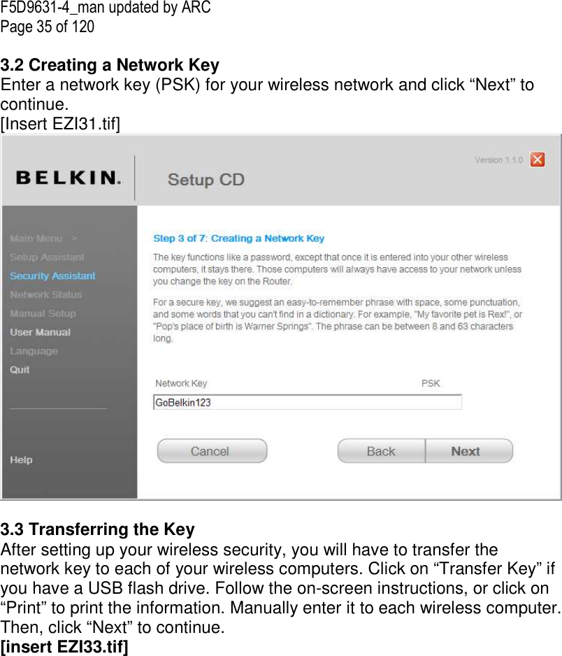 F5D9631-4_man updated by ARC Page 35 of 120  3.2 Creating a Network Key Enter a network key (PSK) for your wireless network and click “Next” to continue. [Insert EZI31.tif]   3.3 Transferring the Key After setting up your wireless security, you will have to transfer the network key to each of your wireless computers. Click on “Transfer Key” if you have a USB flash drive. Follow the on-screen instructions, or click on “Print” to print the information. Manually enter it to each wireless computer. Then, click “Next” to continue. [insert EZI33.tif] 