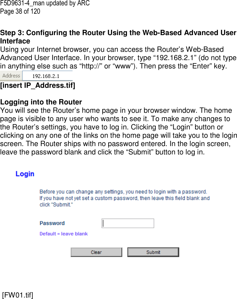 F5D9631-4_man updated by ARC Page 38 of 120  Step 3: Configuring the Router Using the Web-Based Advanced User Interface Using your Internet browser, you can access the Router’s Web-Based Advanced User Interface. In your browser, type “192.168.2.1” (do not type in anything else such as “http://” or “www”). Then press the “Enter” key.  [insert IP_Address.tif]  Logging into the Router You will see the Router’s home page in your browser window. The home page is visible to any user who wants to see it. To make any changes to the Router’s settings, you have to log in. Clicking the “Login” button or clicking on any one of the links on the home page will take you to the login screen. The Router ships with no password entered. In the login screen, leave the password blank and click the “Submit” button to log in.      [FW01.tif] 