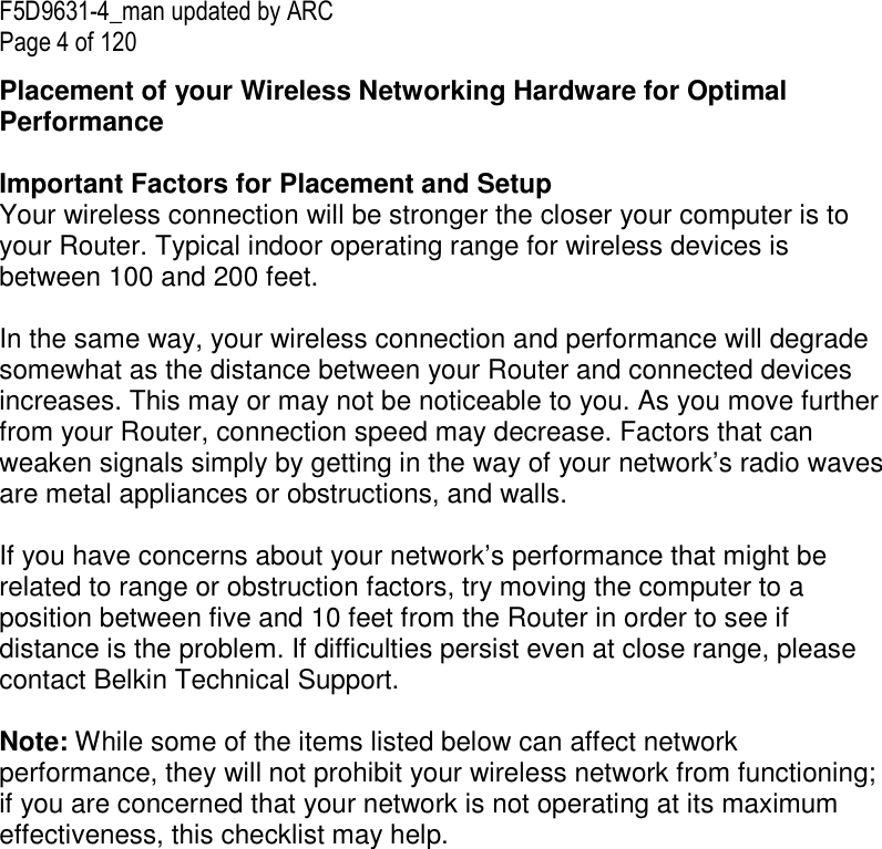 F5D9631-4_man updated by ARC Page 4 of 120 Placement of your Wireless Networking Hardware for Optimal Performance   Important Factors for Placement and Setup Your wireless connection will be stronger the closer your computer is to your Router. Typical indoor operating range for wireless devices is between 100 and 200 feet.  In the same way, your wireless connection and performance will degrade somewhat as the distance between your Router and connected devices increases. This may or may not be noticeable to you. As you move further from your Router, connection speed may decrease. Factors that can weaken signals simply by getting in the way of your network’s radio waves are metal appliances or obstructions, and walls.   If you have concerns about your network’s performance that might be related to range or obstruction factors, try moving the computer to a position between five and 10 feet from the Router in order to see if distance is the problem. If difficulties persist even at close range, please contact Belkin Technical Support.   Note: While some of the items listed below can affect network performance, they will not prohibit your wireless network from functioning; if you are concerned that your network is not operating at its maximum effectiveness, this checklist may help.  