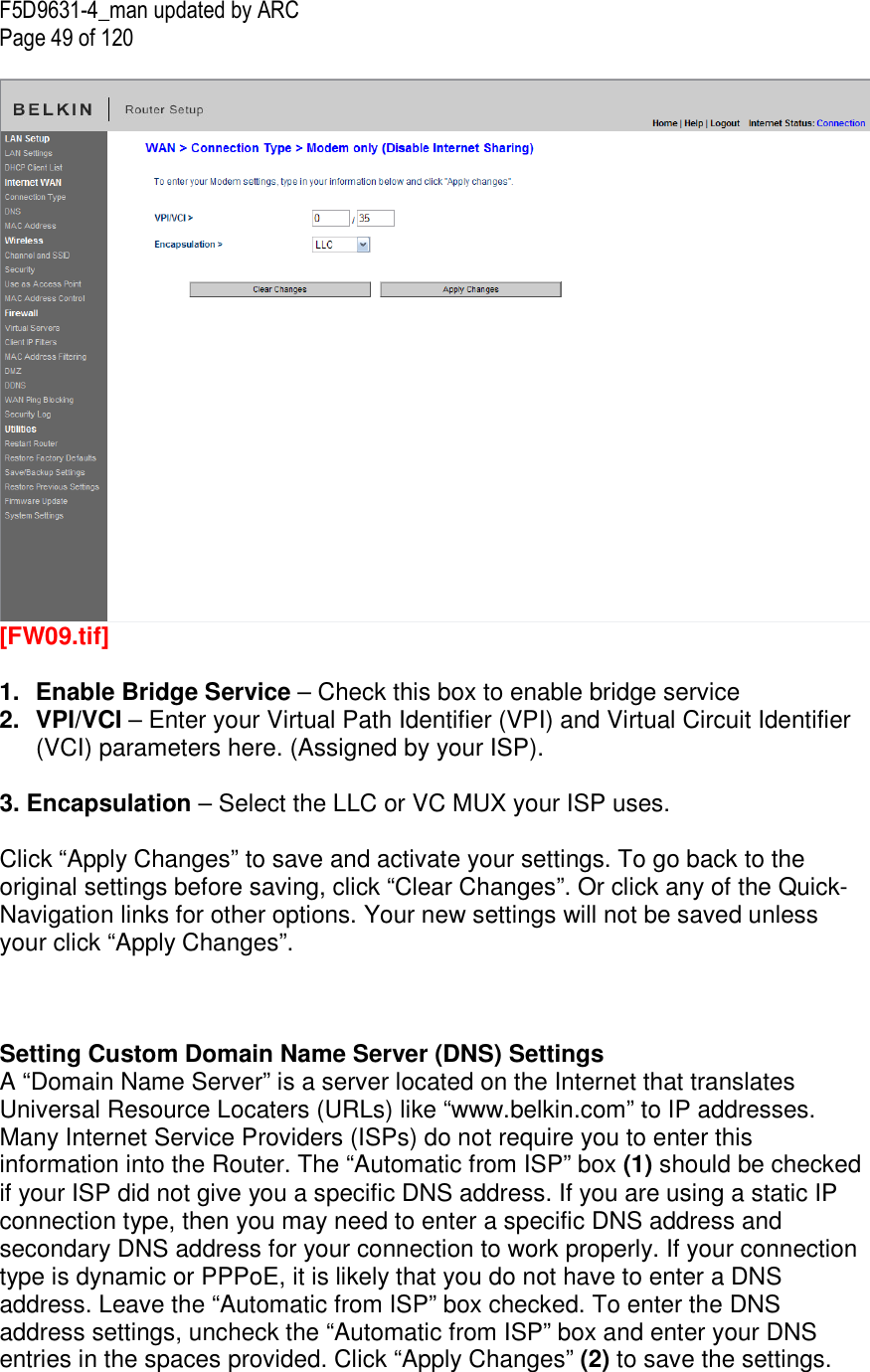 F5D9631-4_man updated by ARC Page 49 of 120   [FW09.tif]  1.  Enable Bridge Service – Check this box to enable bridge service  2.  VPI/VCI – Enter your Virtual Path Identifier (VPI) and Virtual Circuit Identifier (VCI) parameters here. (Assigned by your ISP).   3. Encapsulation – Select the LLC or VC MUX your ISP uses.  Click “Apply Changes” to save and activate your settings. To go back to the original settings before saving, click “Clear Changes”. Or click any of the Quick-Navigation links for other options. Your new settings will not be saved unless your click “Apply Changes”.    Setting Custom Domain Name Server (DNS) Settings A “Domain Name Server” is a server located on the Internet that translates Universal Resource Locaters (URLs) like “www.belkin.com” to IP addresses. Many Internet Service Providers (ISPs) do not require you to enter this information into the Router. The “Automatic from ISP” box (1) should be checked if your ISP did not give you a specific DNS address. If you are using a static IP connection type, then you may need to enter a specific DNS address and secondary DNS address for your connection to work properly. If your connection type is dynamic or PPPoE, it is likely that you do not have to enter a DNS address. Leave the “Automatic from ISP” box checked. To enter the DNS address settings, uncheck the “Automatic from ISP” box and enter your DNS entries in the spaces provided. Click “Apply Changes” (2) to save the settings.