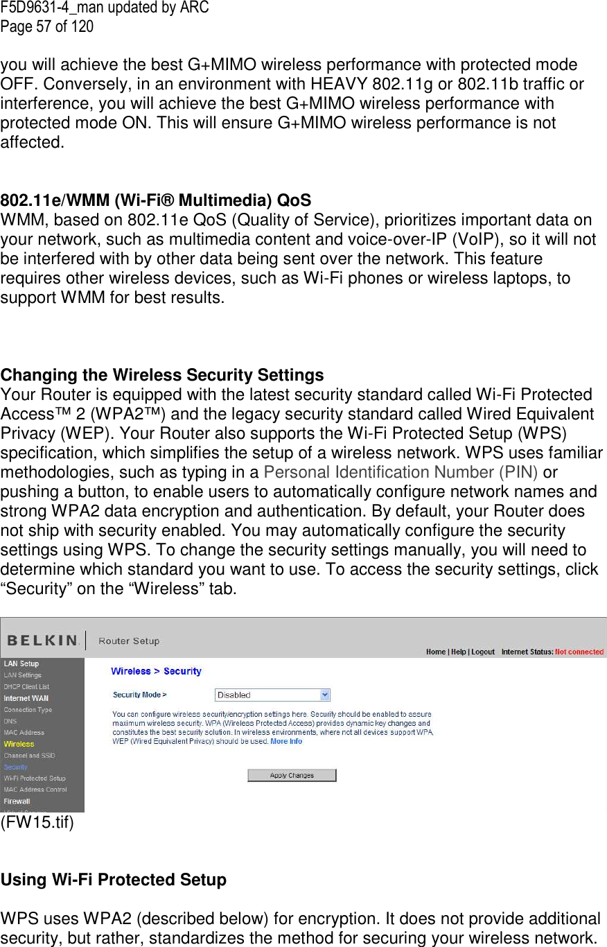 F5D9631-4_man updated by ARC Page 57 of 120  you will achieve the best G+MIMO wireless performance with protected mode OFF. Conversely, in an environment with HEAVY 802.11g or 802.11b traffic or interference, you will achieve the best G+MIMO wireless performance with protected mode ON. This will ensure G+MIMO wireless performance is not affected.    802.11e/WMM (Wi-Fi® Multimedia) QoS WMM, based on 802.11e QoS (Quality of Service), prioritizes important data on your network, such as multimedia content and voice-over-IP (VoIP), so it will not be interfered with by other data being sent over the network. This feature requires other wireless devices, such as Wi-Fi phones or wireless laptops, to support WMM for best results.     Changing the Wireless Security Settings Your Router is equipped with the latest security standard called Wi-Fi Protected Access™ 2 (WPA2™) and the legacy security standard called Wired Equivalent Privacy (WEP). Your Router also supports the Wi-Fi Protected Setup (WPS) specification, which simplifies the setup of a wireless network. WPS uses familiar methodologies, such as typing in a Personal Identification Number (PIN) or pushing a button, to enable users to automatically configure network names and strong WPA2 data encryption and authentication. By default, your Router does not ship with security enabled. You may automatically configure the security settings using WPS. To change the security settings manually, you will need to determine which standard you want to use. To access the security settings, click “Security” on the “Wireless” tab.   (FW15.tif)   Using Wi-Fi Protected Setup  WPS uses WPA2 (described below) for encryption. It does not provide additional security, but rather, standardizes the method for securing your wireless network. 