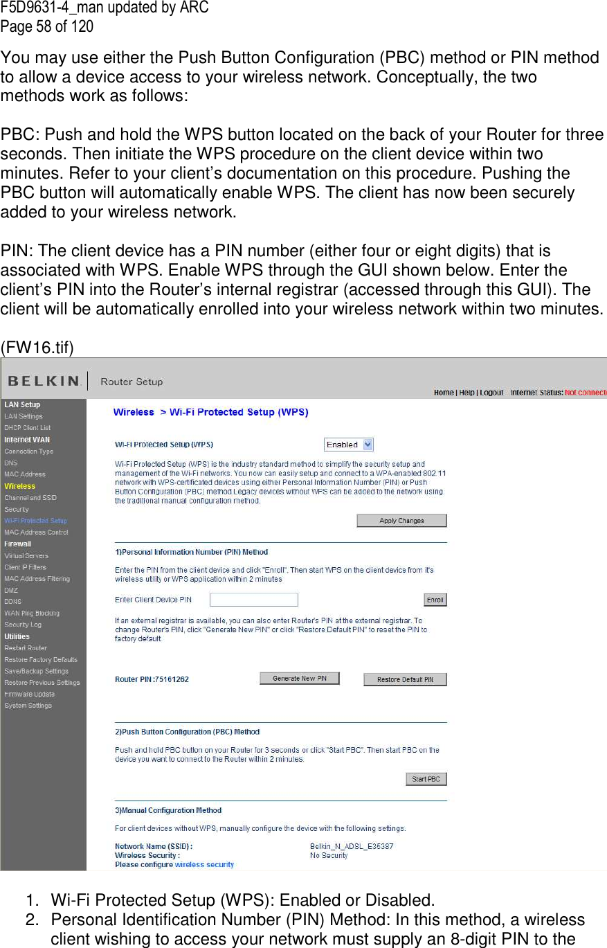F5D9631-4_man updated by ARC Page 58 of 120 You may use either the Push Button Configuration (PBC) method or PIN method to allow a device access to your wireless network. Conceptually, the two methods work as follows:  PBC: Push and hold the WPS button located on the back of your Router for three seconds. Then initiate the WPS procedure on the client device within two minutes. Refer to your client’s documentation on this procedure. Pushing the PBC button will automatically enable WPS. The client has now been securely added to your wireless network.  PIN: The client device has a PIN number (either four or eight digits) that is associated with WPS. Enable WPS through the GUI shown below. Enter the client’s PIN into the Router’s internal registrar (accessed through this GUI). The client will be automatically enrolled into your wireless network within two minutes.  (FW16.tif)   1.  Wi-Fi Protected Setup (WPS): Enabled or Disabled. 2.  Personal Identification Number (PIN) Method: In this method, a wireless client wishing to access your network must supply an 8-digit PIN to the 