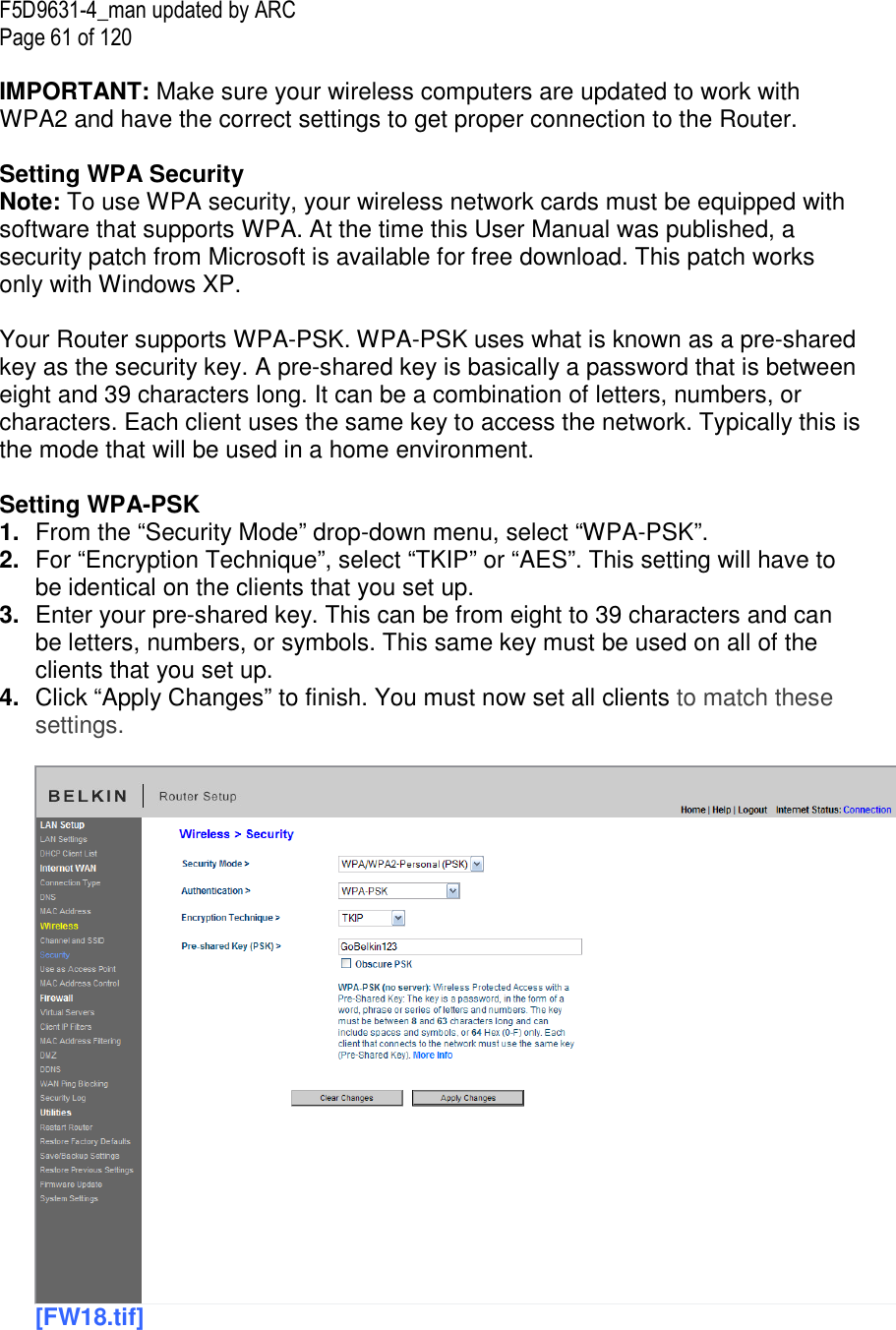F5D9631-4_man updated by ARC Page 61 of 120  IMPORTANT: Make sure your wireless computers are updated to work with WPA2 and have the correct settings to get proper connection to the Router.  Setting WPA Security Note: To use WPA security, your wireless network cards must be equipped with software that supports WPA. At the time this User Manual was published, a security patch from Microsoft is available for free download. This patch works only with Windows XP.   Your Router supports WPA-PSK. WPA-PSK uses what is known as a pre-shared key as the security key. A pre-shared key is basically a password that is between eight and 39 characters long. It can be a combination of letters, numbers, or characters. Each client uses the same key to access the network. Typically this is the mode that will be used in a home environment.  Setting WPA-PSK 1.  From the “Security Mode” drop-down menu, select “WPA-PSK”. 2.  For “Encryption Technique”, select “TKIP” or “AES”. This setting will have to be identical on the clients that you set up. 3.  Enter your pre-shared key. This can be from eight to 39 characters and can be letters, numbers, or symbols. This same key must be used on all of the clients that you set up. 4.  Click “Apply Changes” to finish. You must now set all clients to match these settings.  [FW18.tif]  