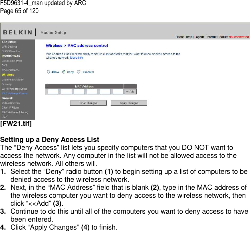F5D9631-4_man updated by ARC Page 65 of 120   [FW21.tif]  Setting up a Deny Access List The “Deny Access” list lets you specify computers that you DO NOT want to access the network. Any computer in the list will not be allowed access to the wireless network. All others will. 1.  Select the “Deny” radio button (1) to begin setting up a list of computers to be denied access to the wireless network.  2.  Next, in the “MAC Address” field that is blank (2), type in the MAC address of the wireless computer you want to deny access to the wireless network, then click “&lt;&lt;Add” (3).  3.  Continue to do this until all of the computers you want to deny access to have been entered.  4.  Click “Apply Changes” (4) to finish.      