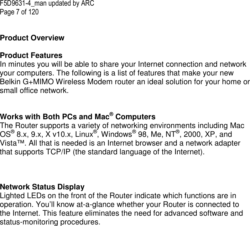 F5D9631-4_man updated by ARC Page 7 of 120   Product Overview  Product Features In minutes you will be able to share your Internet connection and network your computers. The following is a list of features that make your new Belkin G+MIMO Wireless Modem router an ideal solution for your home or small office network.   Works with Both PCs and Mac® Computers The Router supports a variety of networking environments including Mac OS® 8.x, 9.x, X v10.x, Linux®, Windows® 98, Me, NT®, 2000, XP, and Vista™. All that is needed is an Internet browser and a network adapter that supports TCP/IP (the standard language of the Internet).    Network Status Display Lighted LEDs on the front of the Router indicate which functions are in operation. You’ll know at-a-glance whether your Router is connected to the Internet. This feature eliminates the need for advanced software and status-monitoring procedures.  