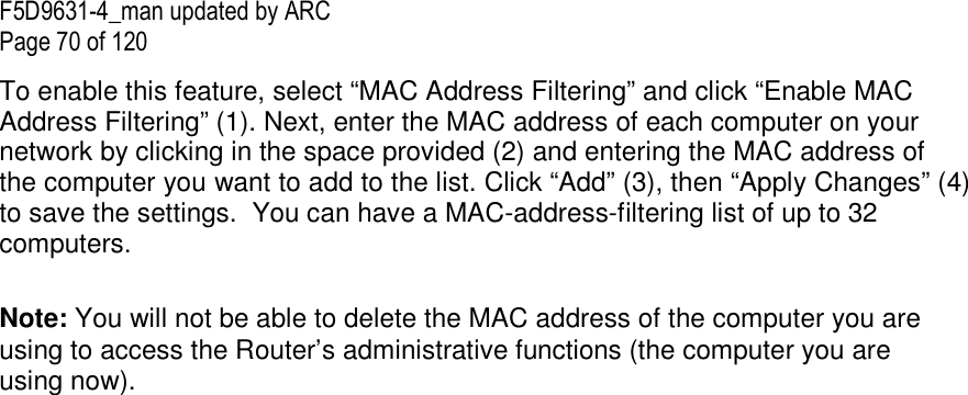 F5D9631-4_man updated by ARC Page 70 of 120 To enable this feature, select “MAC Address Filtering” and click “Enable MAC Address Filtering” (1). Next, enter the MAC address of each computer on your network by clicking in the space provided (2) and entering the MAC address of the computer you want to add to the list. Click “Add” (3), then “Apply Changes” (4) to save the settings.  You can have a MAC-address-filtering list of up to 32 computers.  Note: You will not be able to delete the MAC address of the computer you are using to access the Router’s administrative functions (the computer you are using now).  