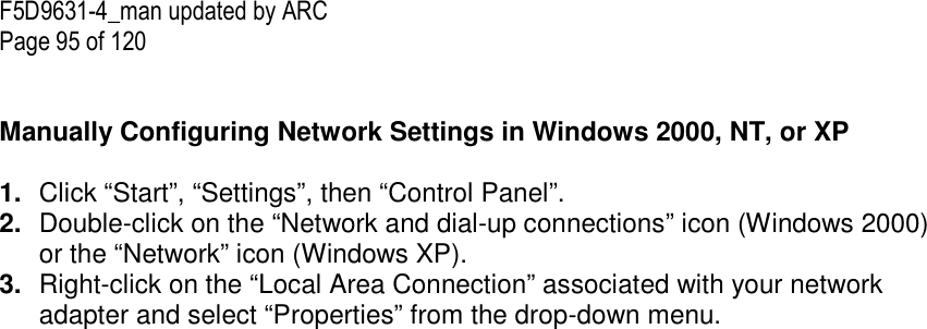 F5D9631-4_man updated by ARC Page 95 of 120   Manually Configuring Network Settings in Windows 2000, NT, or XP  1.  Click “Start”, “Settings”, then “Control Panel”. 2.  Double-click on the “Network and dial-up connections” icon (Windows 2000) or the “Network” icon (Windows XP). 3.  Right-click on the “Local Area Connection” associated with your network adapter and select “Properties” from the drop-down menu. 
