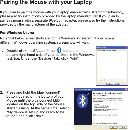 Pairing the Mouse with your LaptopIf you plan to pair the mouse with your laptop enabled with Bluetooth technology, please also try instructions provided by the laptop manufacturer. If you plan to pair this mouse with a separate Bluetooth adapter, please also try the instructions provided by the manufacturer of the adapter.For Windows Users:Note that below screenshots are from a Windows XP system. If you have a different Windows operating system, screenshots will vary.1.   Double-click the Bluetooth icon   located on the bottom right-hand side of your desktop in the Windows task bar. Under the “Devices” tab, click “Add”.2.   Press and hold the blue “connect” button located on the bottom of your Mouse until the blue connect LED located on the top side of the Mouse starts flashing. At the same time, select “My device is set up and ready to be found”, and click “Next”.