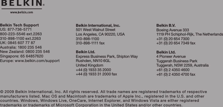 Belkin International, Inc.501 West Walnut StreetLos Angeles, CA 90220, USA310-898-1100310- 8 9 8 -1111 fa xBelkin Ltd.Express Business Park, Shipton WayRushden, NN10 6GL United Kingdom+44 (0) 1933 35 2000+44 (0) 1933 31 2000 fax© 2009 Belkin International, Inc. All rights reserved. All trade names are registered trademarks of respective manufacturers listed. Mac OS and Macintosh are trademarks of Apple Inc., registered in the U.S. and other countries. Windows, Windows Live, OneCare, Internet Explorer, and Windows Vista are either registered trademarks or trademarks of Microsoft Corporation in the United States and/or other countries.Belkin B.V.Boeing Avenue 3331119 PH Schiphol-Rijk, The Netherlands+31 (0) 20 654 7300+31 (0) 20 654 7349 faxBelkin Ltd.4 Pioneer AvenueTuggerah Business ParkTuggerah, NSW 2259, Australia+61 (0) 2 4350 4600+61 (0) 2 4350 4700 faxBelkin Tech SupportUS: 877-736-5771800-223-5546 ext.2263310-898-1100 ext.2263UK: 0845 607 77 87Australia: 1800 235 546NewZealand:0800235546Singapore: 65 64857620Europe: www.belkin.com/support