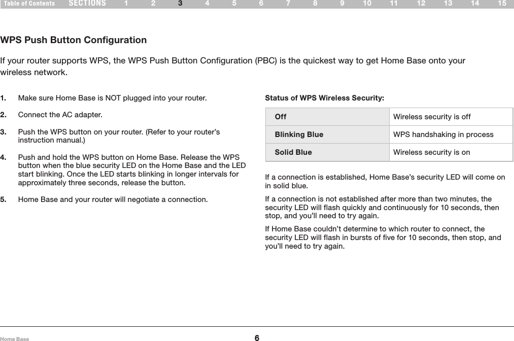 6Home BaseSECTIONSTable of Contents 12 456789 1510 11 12 13 143WIRELESS SETUPWPS Push Button ConfigurationIf your router supports WPS, the WPS Push Button Configuration (PBC) is the quickest way to get Home Base onto your  wireless network.Status of WPS Wireless Security: Off Wireless security is offBlinking Blue WPS handshaking in processSolid Blue Wireless security is onIf a connection is established, Home Base’s security LED will come on in solid blue.  If a connection is not established after more than two minutes, the security LED will flash quickly and continuously for 10 seconds, then stop, and you’ll need to try again.  If Home Base couldn’t determine to which router to connect, the security LED will flash in bursts of five for 10 seconds, then stop, and you’ll need to try again.  1.  Make sure Home Base is NOT plugged into your router. 2.  Connect the AC adapter. 3.  Push the WPS button on your router. (Refer to your router’s instruction manual.) 4.  Push and hold the WPS button on Home Base. Release the WPS button when the blue security LED on the Home Base and the LED start blinking. Once the LED starts blinking in longer intervals for approximately three seconds, release the button. 5.  Home Base and your router will negotiate a connection. 