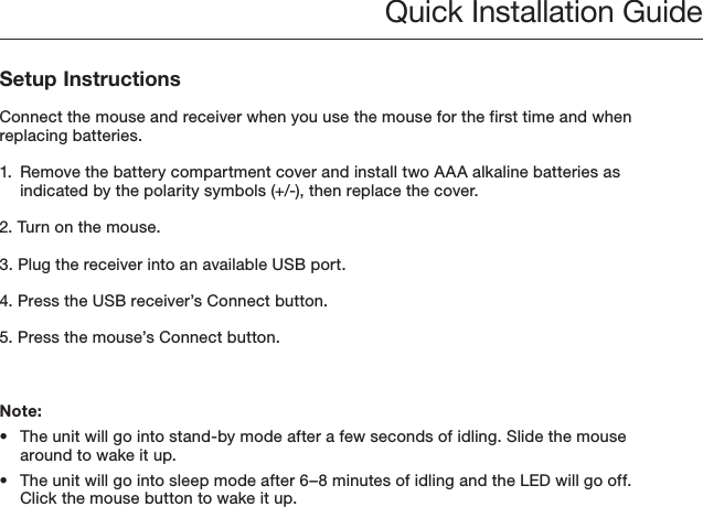  Quick Installation GuideSetup InstructionsConnect the mouse and receiver when you use the mouse for the first time and when replacing batteries.1.  Remove the battery compartment cover and install two AAA alkaline batteries as indicated by the polarity symbols (+/-), then replace the cover.2. Turn on the mouse.3. Plug the receiver into an available USB port.4. Press the USB receiver’s Connect button.5. Press the mouse’s Connect button.Note:•  The unit will go into stand-by mode after a few seconds of idling. Slide the mouse around to wake it up.•  The unit will go into sleep mode after 6–8 minutes of idling and the LED will go off. Click the mouse button to wake it up.
